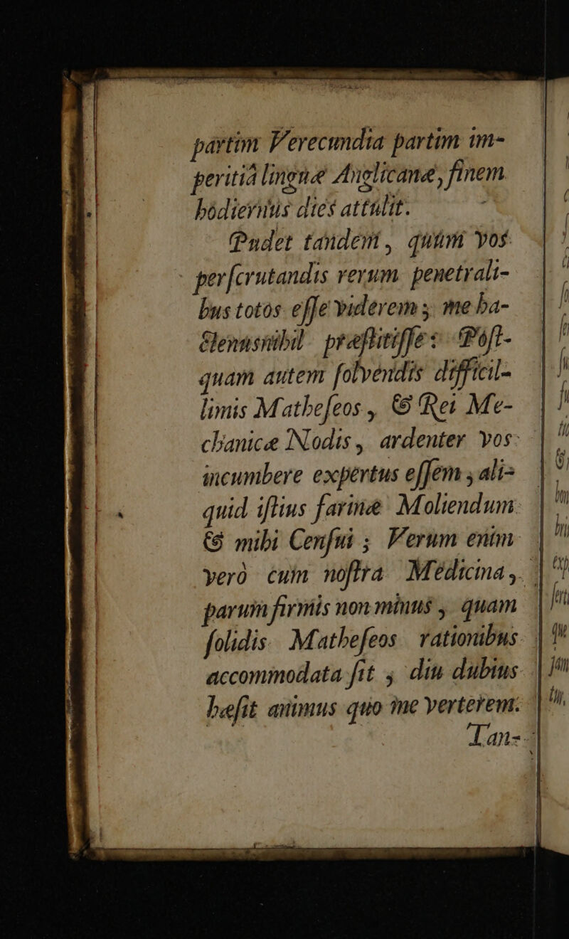 partim P'erecimdia partim im- peritia lingnee Anglicane, finem bódiernis dies attülit. (Pudet tandem , quum vos pev [crutandis verum penetrali- bus totos: effe viderem 5. me ba- Gennsnibil. praflitiffe «.tPoft- quam autem folvéndis difficil- limis Matbe[eos , € Rei Me- chanice INodis ,, ardenter. vos: incumbere expertus effem ; ali: quid iflius farine Moliendum € mibi Cenfui ; Verum entm parui firmis non minns , quam. | folidis. Mathefeos | rationibus. | 7 accommodata fit ,' din dubius lefit animus quo ine verterem. Aan- -