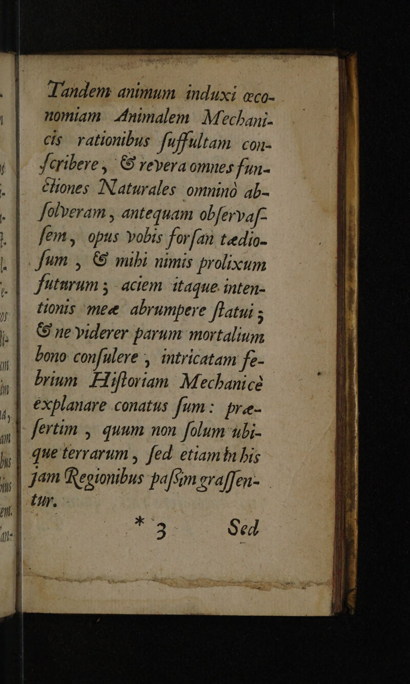 J'andem animum. induxi eco- nomiam. Aninalem | : Mechanj. cis rationibus fuffultam: con- Jaribere , 6S revera omnes fun- éliones. INaturales: omninó. ab- folveram , antequam obferva[- em, opus vobis for[an teedio- .J fum y &amp; mibi nimis prolixum |. futmrum y aciem. itaque. inten- | tionis mee abrumpere flatui ; C ne yiderer parum. mortalium 14  ux . a] fertim ,. quum non folum ubi- | queterrarum , fed. etiamtn bis | jam (Regionibus pa[sim evaffen- *