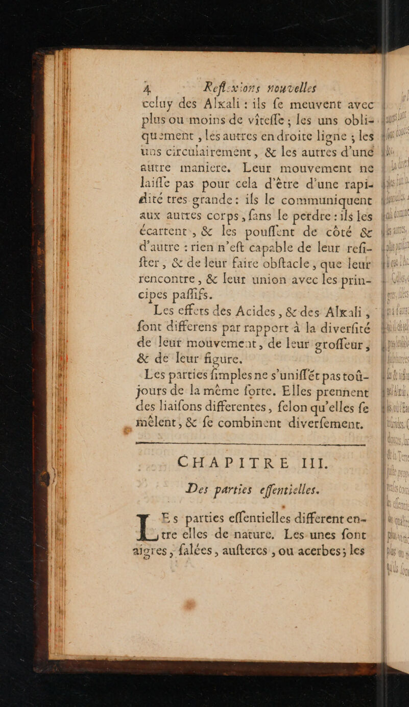 celuy des Alxali : ils fe meuvent avec plus ou moins de vireffe ; Les uns obli- quement , les autres en droite ligne ; les uos circulairement, & les autres d’uné autre maniere, Leur mouvement ne laifle pas pour cela d’être d’une rapi- dité tres grande: ils le communiquent aux autres corps, fans Le perdre : ils es écartent, & les pouflent de côté & d'autre : rien n’eft capable de leur ref- fter, & de leur faire obftacle, que leur rencontre , & [eur union avec les prin- cipes pañifs. Les effets des Acides, & des Alxali, font differens par rapport à la diverfité de leur mouvemeat, de leur gtoffeur, & de leur figure. Les parties fimples ne s’uniffét pas toü- jours de la même forte. Elles prennent des liaifons differentes, felon qu’elles fe mêlent, & fe combinent diverfement. CHAPITRE Ill. Des parties effentielles. Es parties effentielles differenten- tre elles de nature. Les unes {ont aigres ; falées, aufteres , ou acerbes; les
