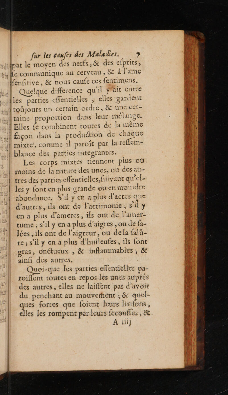 fpar le moyen des nerfs,&amp; des efprits, k4 Me communique au cerveau ; &amp; à l'ame Menfrive, &amp; nous caufe ces fentimens. Quelque difference qu'il ÿrait entre “alles parties effentielles ; elles gardent Atoûüjours un certain ordre, &amp; une cer- | taine proportion dans leur mélange. … Î Elles fe combinent routes de la même .H façon dans la production de chaque À mixte’, comme il paroît par la reffem- 4 blance des parties integrantes. Les corps mixtes tiennent plus où | moins de la nature des unes, ou des au- 1] tres des parties effentielles,fuivant qu’el- | les y font en plus grande ou en moindre ‘4 abondance. S'il y en a plus d'acres que À d’autres, ils ont de F'acrimonie, s'il y en a plus d’ameres, ils ont de l’amer- tume , s’il y en a plus d’aigres , ou de fa- lées , ils ont de l’aigreur, ou dela falü- re;s'ily en a plus d'huileufes, ils font gras, Onétucux , &amp; inflammables ; &amp; ainfñ des autres. | Quoi-que les parties effentielles pa- roiflent routes en repos les unés auprés des autres, elles ne laiflent pas d'avoir du penchant au mouverent ; &amp; quel: ques fortes que foient leurs haifons, elles les rompent par leurs {ecoufles , &amp; À iii}