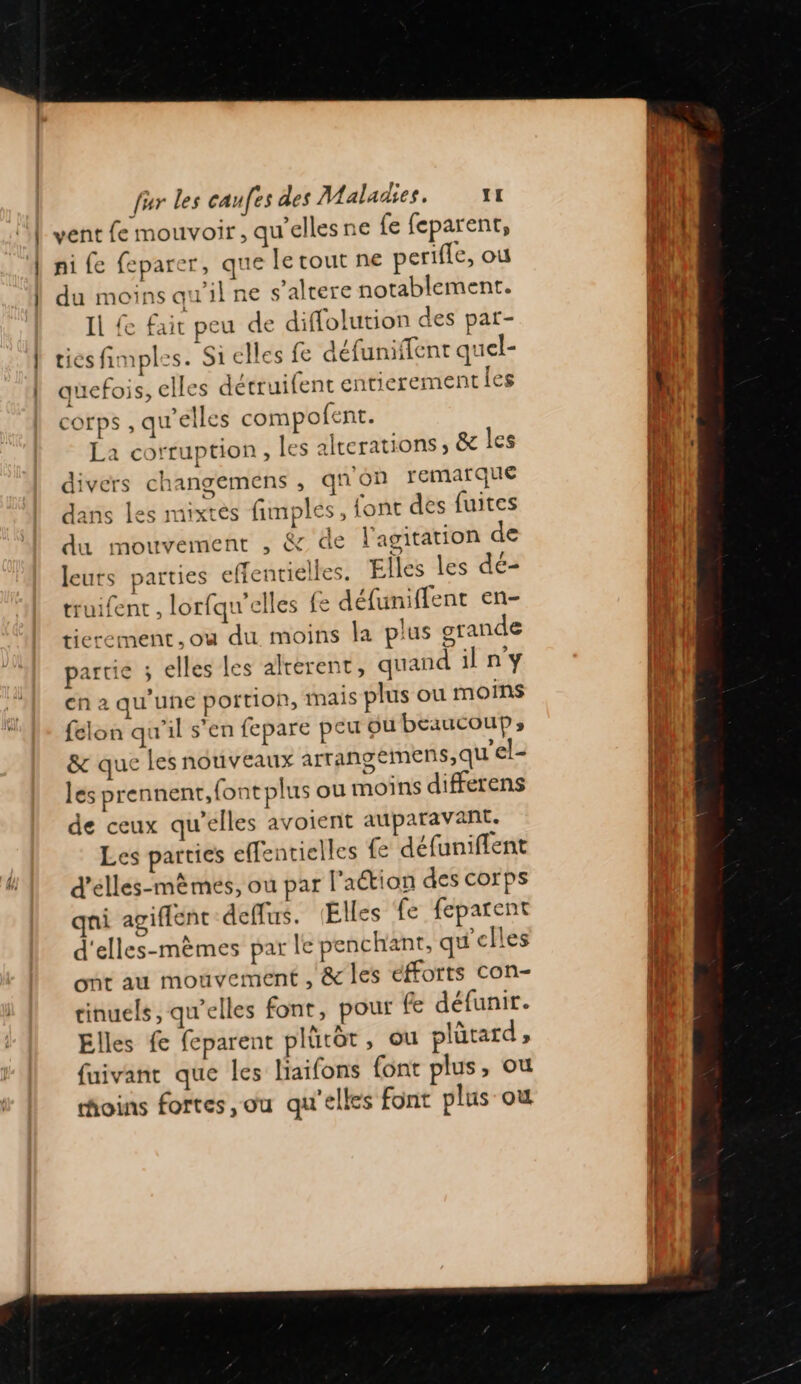 | vent fe mouvoir, qu'elles ne fe feparent, ni fe feparer, que le tout ne perifle, ou du moins qu'ilne s’altere notablement. Il { fait peu de diffolution des par- tiesfimples. Si elles fe défuniffent quel- quefois, elles détruifent entierement les COIPS , qu’elles compofent. La corruption, les alterations, &amp; les divers changemens , qnon remarque dans les mixtes fimplés, font des fuites du mouvement , &amp; de l'agitation de leurs parties effentielles. Elles les dé- truifent , lorfqu'elles (e défuniffent en- tierement.où du moins la plus grande partie ; elles les alrérent, quand il n'y en 2 qu'une portion, mais plus où moins felon qu'il s’en fepare peu ou beaucoup; &amp; que les nouveaux arrangemens,qu'el- les prennent, {ont plus ou moins differens de ceux qu’elles avoient auparavant. Les parties effentielles {e défuniflent d'élles-mèmes, ou par l'aétion des corps qni agiffent deffus. Elles fe feparent d'elles-mèmes par le penchant, qu'elles ont au mouvement , &amp; les efforts con- tinuels, qu’elles font, pour fe défunir. Elles fe feparent plütôt, ou plütard , fuivant que les liaifons font plus, ou foins fortes ,ou qu'elles font plus où