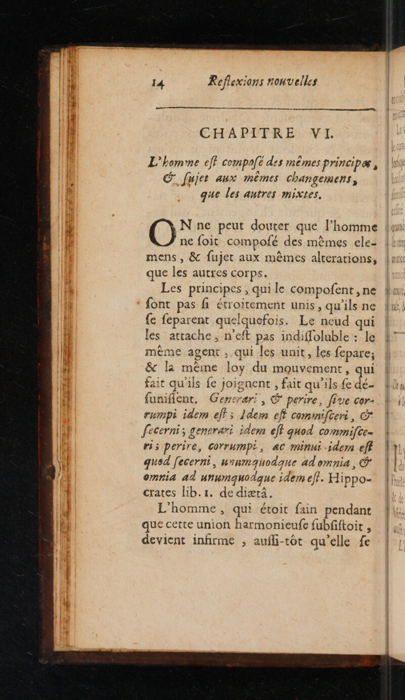 mr CHAPITRE VI. L'homme eff compolë des mêmes principæ , Œ fujet aux mêmes changemens, que les autres mixtes. _N ne peut douter que l’homme ne foit compofé des mêmes ele- mens , &amp; fujet aux mêmes alterations, que les autres corps. Les principes , qui le compofent ,ne font pas fi étroitement unis, qu'ils ne {e feparent quelquefois. Le neud qui les attache, n'eft pas indiffoluble : le mème agent , qui les unit, les fepare; &amp; la mème loy du mouvement, qui ait qu'ils fe joignent , fait qu’ils {e dé funifient, Gencrari, @ perire, five cor- rumpi idem eff; 1dern eff commifteri, © fecerni; gencrari idem eff quod commifte- ri; perire, Corrumpi, ac minui idem eff qued [ecerni, unnmquodque ad omnia, @ omnia ad unumquodque idem eff. Hippo- crates lib.1. de diæti. L'homme, qui étoit fain pendant que cette union harmonieufe fubfiftoit , devient infirme ; aufli-tot qu’elle fe 1121 ARTE