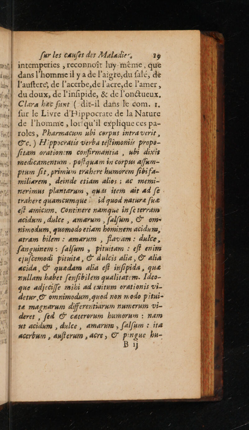 intemperies , reconnoît Juy-mème , que dans l’homme il y a de l’aigre,du falé, de l'auftere, de l’acerbe,de l’acre,de l’amer, du doux, de linfipide, &amp; de l'onétueux, Clara her fust ( dit-il dans le com. 7. fur le Livre d'Rippocrate de la Nature de l’homme , lor!qu'il explique ces pa- roles, Pharmacumn ubi corpus intra verit, C'c.) Hippocratis verba téflimoniss propo- fitam orationcm confirmantia , ubi dixis mnedicamentum . polfquam in corpus af]um- ptum fit, primum trahere humorem fibi fa- miliarem , deinde etiam alios ; 4C memi- trahére quamcumaque : i4quod nature [uæ eff arnicum. Continere namque in [eterram acidum , dulce , amarum , [aifum, © om nimodum, guomodo etiam hominem acidure, atram bilem : amarum , flavam : dulce, fançuinem : falfum , pituitam : eff enim ejufcemodi pituita, © dulcis alia, © alia acida, Ô quedam alia éff infipida, qua nnllam habet fenfibilem qualitatem. Ideo- que adjeciffe mihi ad cxitum orationis vi- detur,© omnimodum,quod non modo pitui- te magnarum differentiarnm numerwm vi- deret , fed © caterorum bumorum : nam ut acidum , dulce, amarum , [alfum : 114 acerbum , aufferum , acre, © pingue bu- B 1}