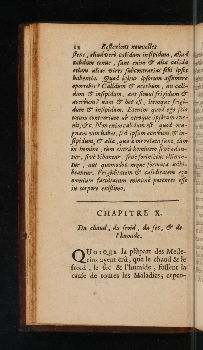 | A Jens ,akiudvero cakidum infipidum , alind |: 1 Cabidnm tenue , funt enim © alia calida | LH etiam alias vires fabcontrarias fibi iplis | babentia. OQuod isitur ipforum affumere Li oportebit ? Calidnm € acerbum , 4n cali- hi dum © infipidum , ant fineul frigidum © D. acerbum? nam © hoc eff, itemque frigi- dim © infipidum, Etonim quod efo [èo rotum contrarinm ab méroque ip[orurn eve- nit, ‘ec. Non enim calidum eff , quod ma- gnam vin babet, [ed ; plum acerbum © in- fpidum, © alia ,que a me relata funt, tum ÿn bomine ,tum extra hominem five edan- tur, five bibantur , five forin{ecus illinan- | fur , ant quomodoc: mue formata adbi- { beantur. Frigiditatem © caliditarem ege ES omnium facultarum minime potentes eff | in corpore exiffimo. | CHAPITRE X. | Du chaud , du froid, du (ec, © de à l'humide. L Uoraus la plupart des Mede- | cins ayent crü , que le chaud &amp; ke froid , le {ec &amp; l’humide , fuffent la caufe de toutes les Maladies; cepen- dll ta tin PA (4 il elle
