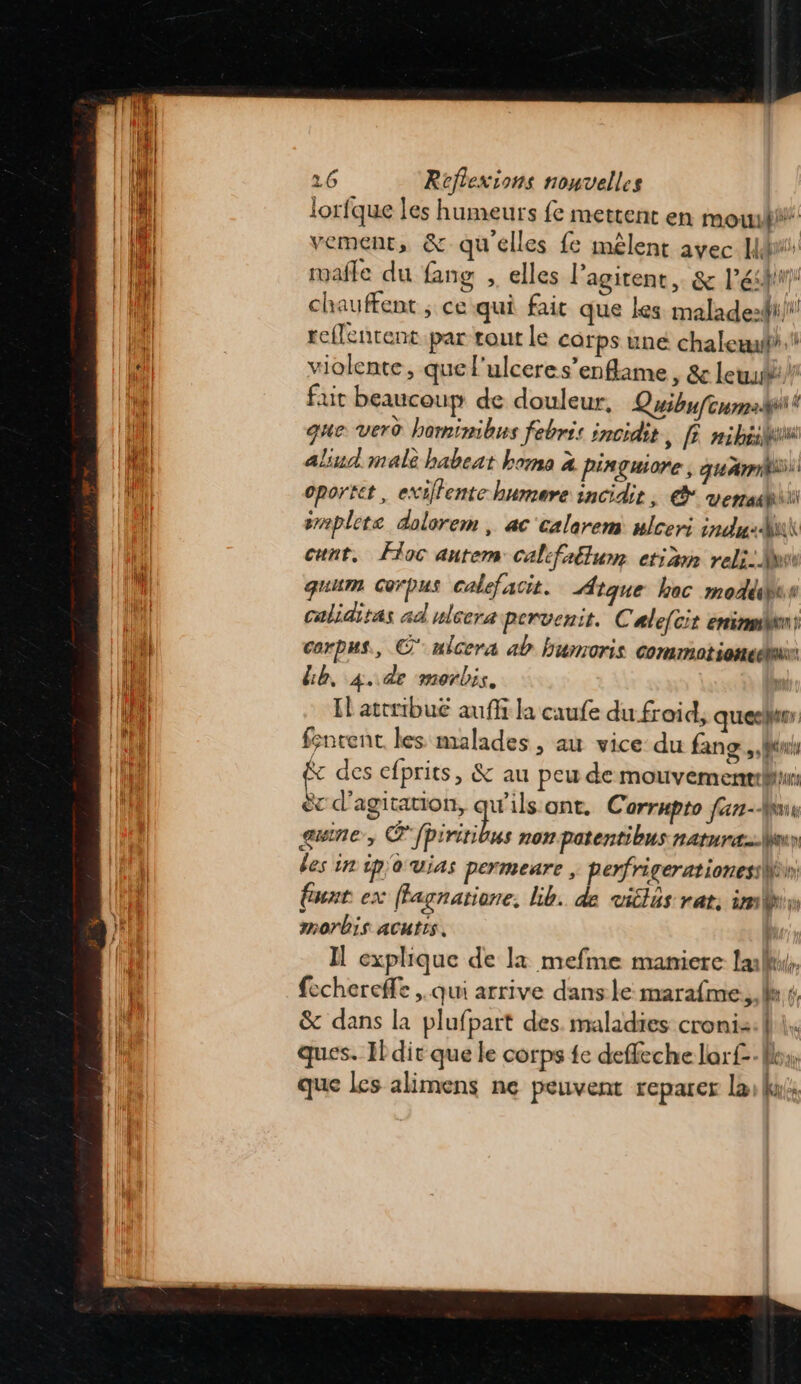 lorfque les humeurs fe mettent en mout vement, &amp; qu'elles fe mêlent avec Hé mañle du {ang , elles l’agitent,. &amp; léshirr chauffent ; ce qui fait que kes maladezdi/ reffenrent par rout le carps une chaleæuf# violente, quel'ulceres’enflame , &amp; leu) fut beaucoup de douleur, Quibufonmpilt que vero hominibus febris incidit , nibéilu aliud male babeat homo 2 piaguore, quai oportet, exiffente humere incidit, © venait srmplete dolorem , ac'calarem ulceri ind: cunt. Foc autem califaétum etiän reli: Mu quum Corpus calefacit. Atque hoc modédus caliditas ad ulcera pervenit. Cale(cit ennui corpus, © nicera ab bumoris commotiancéni bb, 4. de morbis. Il attribué auf la caufe du froid, queeltur fsncent les malades, au vice du fang., Wu c des cfprits, &amp; au peu de mouvemenebiur ëc d’agitation, LE ont. Corrnpto fan-Mx gwne, ®fpiritibus non patentibus naturæeuy des in ip'o vias permeare | perfrigerationesiWè funt ex ffagnatione. lib. de uiclus rat, im morbis aCutIs, | Il explique de 1x mefme maniere lulu. fechereffe , qui arrive dans: le marafme.,.ls +, &amp; dans la plufpart des. maladies croni: ques. Il dir que le corps fe deffeche lorf- | 2! que les alimens ne peuvent reparer Las Kuls ll pr MN, it