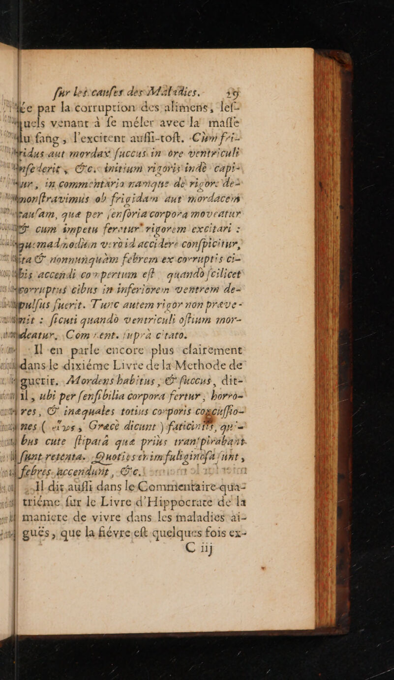 ME e 5 la corruption des alimens, lef- Mfuels venant à fe Rte avec Jà mafe 4 fans ; l'excirenc aufli-voft. Cam fri- Mridus-aut mordax fuccus in dre ventriculi Anfe der; Co: far rizoris inde capi- dur, in commentario namgne dé rigor: de: Wnon(frarvimus ob rigida nm aut mordacers Vraulam, qua per jenforia corpora moveatur WE cum smpetu ferctur rigorem excitari : LELZ cmadmodiin v:roid accidere confpicitur, Ya nonnunquam febrem ex corrHptis cie is accendi co” rpertu ef}. quandd [cilicet porruprus cibns in inferiorern ventrem de- is fe Juerit. Tunc antem rigor non preve - Were : ficuti quandd ventric cui offiumn mor- tdeatur, Com rent. Inpra c'tato. I en parle encore pis clairement rudans-le dixiéme Livte de la Merhode de | Mordens babitus | © fuccus, dit- Qi, bi per [enfibilia corpora fertur, honrès res, © inaquales totins Corporis cogcffo- nes ( vs, Crece dicunt ) fariciniis, qu'= Mbus cute (f pat a que prius tan pirabant Ge reténta. Quotes cr im faliginofa /n Ant, Mfebres-hccenduñit, Ce. | Jl.-dit aufli dans le Commentaire qu'a- triéme. fur de Livre.d ARE 55 we de la “l maniere de vivre dans les maladies aï- nd guës , que la fiévre eft ee s fois ex- C ii} = :