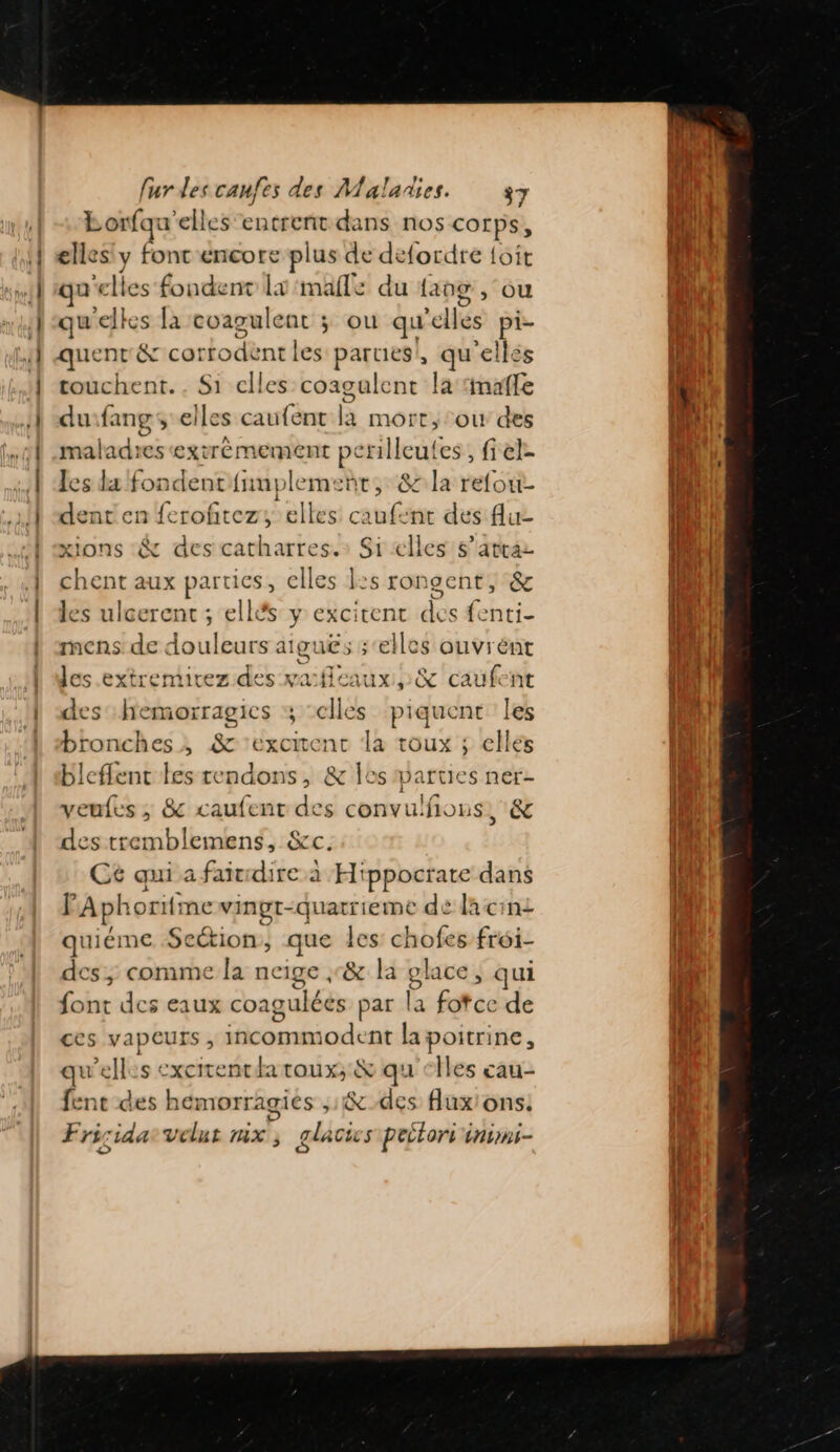 Lorfqu elles entrent dans nos COL PS, elles y fonc encore plus de défordre {oit que es-fondent Lx male! du lang , OÙ quelles la coagulent ; ou qu'e elles “sd quenr &amp; cot Hodtnri es parues!, qu'elles touchent. . Si celles coagalent la naffe duifang, elles caufent F mort, ou des maladres extrémement perilleutes, fiel- les la fondent {nnplemeñt, 8 la refou- dent en ferofitez, elles caufent des flu- ions :&amp; des catharres.: Si elles $’attaz chent aux parties, elles ls rongent, &amp; les ulcerent ; ellés y excirent des fenti- mens de douleurs aiguës ;‘elles ouvrént les extremirez des vafleaux ,:&amp; caufent des hemorragics ; ‘elles piquent les bronches, &amp; -excirent la toux ; elles bleflent les tendons, &amp; Îes parties ner- veufes ; 8 caufent des convulfons, &amp; des tremblemens, &amp;c. Cé qui a faitrdire à Hippocrate dans F Aphoriti ne vinpt- Pere dé dacini quiéme Section, que les chofes fréi- des, comme la neige ;&amp; la glace, qui font des eaux coaguléés par la fotce de ces vapeurs , ranbiodrné la poitrine, qu'elles excitenthatoux,; &amp; qu'elles cau- fente des hémorragiés 1% des flux'ons! Fri; dat Vélut mx ; glacics pectors insns-