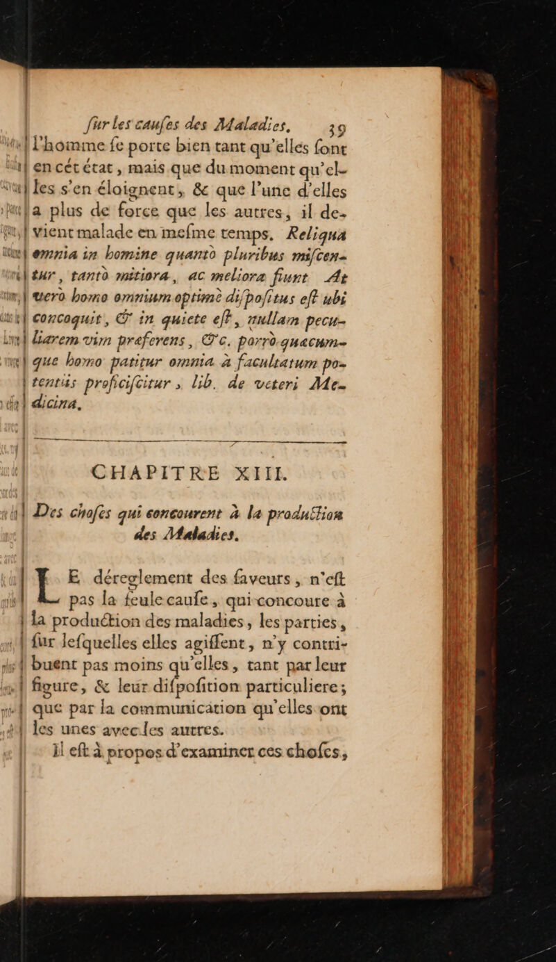 x} lhomme fe porte bien tant qu’elles font {ii 1}encetétat, mais que dumoment qu'el- | ‘af les s’en élaignent » &amp; que l’unc d’elles LA ufa plus de force que les autres, il de. LUS if vient malade en mefme temps, Keliqna [UF ùw} eria in bomine quantd pluribus mifcen- { Ml tur, tanto mitiora, ac meliora fiunt A+ ji . ii} Wero homo omninm optimè di/bofitus eff wbi hf concaquit, © in quiete eff, nullamn pecu. bel Larem vin praferens, @c. parrè qHACHM= ml gue homo patitur omnia à faculratum poz ile |tentiss proficifcitar ; lib. de veteri Me. | che dicina. it ! l 2 CR nn RE EE RES 17 CHAPITRE XIII. je 1 Des chofes qui concourent à la production des Maladies. 1h | E déreglement des faveurs , n’eft 1 | pas la feulecaufe, quiconcoure à } fa production des maladies, les parties, | fur lefquelles elles agiffent, n’y contri- ls buent pas moins qu'elles, tant par leur |  figure, &amp; leur dbbécion particuliere ; oi “{ que par la communication qu'elles ont 4, les unes avecles autres. il eft à propos d'examiner ces chofcs,