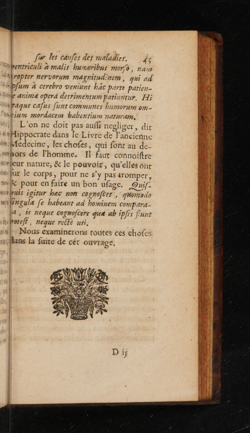 “bentriculi æ malis humoribus moro, nan “fropter nervorum magnitudinem , qhi ad “bfum à cerebro veniunt bac parte patien- fil se anime operd dettimentum patiuntur, Hi AS ragne cafus [unt communes bumorum om- un ium mordacem habentinm naturam, (W, } L'on ne doit pas aufi negliger, dit |! LEE dl | Lips dans le Livre de l’ancienne a 1 mMedecine, les chofés, qui font au de- 1H. 4 fa: (im hors de Fhomme, I! faut connoîiftre |. « s (4 PU. Meur nature, &amp; le pouvoir, qu'ellés ônrt {Nr jar le corps, pour ne s’y pas tromper, He | “ff pour en faire un bon ufage. QT QE Wues igitur bec non cagnofter, ghorodo Apr wiWrçula [e habeant ad bominem Compara- fil 4 , 1 neque cognofcere que ab ipJis finnt l hofpoteff, neque reclè uti. na Nous examinerons toutes ces chofes La fans la fuite de cét ouvrage, ii