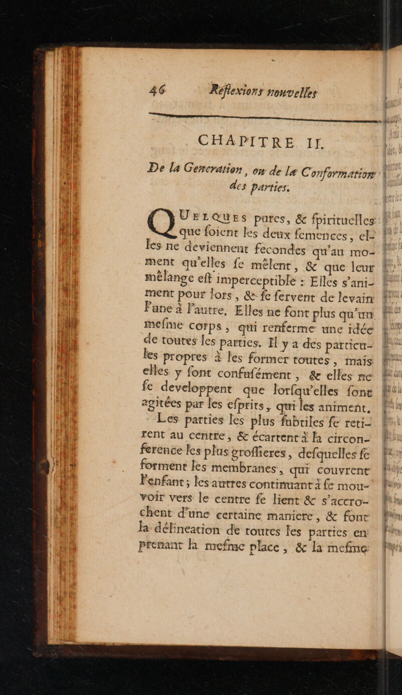 CHAPITRE If. De la Gencration, on de La Conformarior des parties. Q;: LQUES pures, &amp; fpirituelles que foient les deux femences , cË les ne deviennent fecondes qu'au mo- ment qu'elles fe mêlent, &amp; que leur mélange eft imperceptible : Elles s’ani- ment pour lors, &amp; fe fervent de levain Pune à l’autre, Elles ne font plus qu’un mefine COFPS, qui renferme une idée de toutes les parties. Il y a des patticu- les propres à les former toutes, mais elles. y font confufément , &amp; elles ne fe developpent que Jorfqw’elles {ont agitées par les efprits, qui les animent. Les parties les plus fubtiles fe reti- rent au centre, &amp; écartent À là circon- ference les plus grofheres, defquelles fe forment les membranes », Qui Couvrent Fenfant ; les autres continuant à (e mou“ voir vers le centre fe lient &amp; s’accro- chent d’une certaine manicre , &amp; font Ra défineation de toures fes partics en: prenant KR mefme place, &amp; la mefme