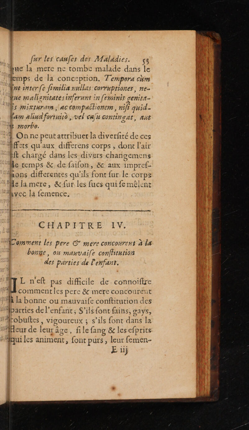 que la mere ne tombe malade dans le Æmps de la conception, Tempora chm rs inter fe frmilia nullas corruptiones, ne- Que malisnitatesinferunt in [eminis genit4- Æs mixturam, ac compailionem , nift quid. farm alind fortussd , vel ca/u contingat, aut + morbo. 4 On ne peut attribuer la diverfiré de ces Mets qu'aux differens corps , dont l'air Mt chargé dans les divers changemens le temps &amp; de faifon, &amp; aux impref- ‘Mhons differentes qu'ils font fur le corps ‘Me la mere, &amp; fur les fucs qui fe mêlent vec la femence. 1 NN ne | 1 CHAPITRE IV. 4 “omment Les Pere © mere conconrent à la bonge, on mauvaife confhtution des Parties de l'enfant. , ll L n'eft pas difficile de connoifire VB commentles perce &amp; mere concourent MR la bonne ou mauvaife conftitution des “parties de l'enfant, S'ilsfontfains, gays, #Mrobuftes , vigoureux ; s’ils font dans la leur de leur âge, file fang &amp; les efprits nMqui les animent, font purs, leur femen- rs nn RTE share