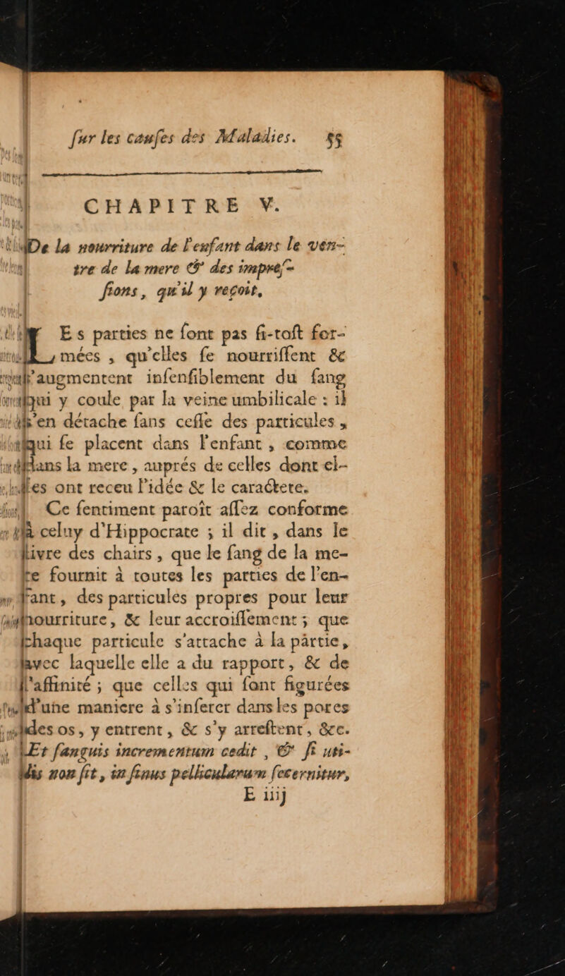 nm CHAPITRE V. lMDe La nourriture de l'esfant dans le ven- tre de La mere €ÿ’ des impre = fions, qu'il y reçoit, Li Es parties ne font pas f-roft for- 8 y mées , qu'elles fe nowrriffent &amp; malaugmentent infenfiblement du fang mlgqui y coule par là veine umbilicale : tk s'en détache fans cefle des particules , tiqui fe placent dans l'enfant , comme rffians la mere , auprés de celles dont el- -hnles ont receu Pidée &amp; le caractete. ln Ce fentiment paroït aflez conforme à celuy d'Hippocrate ; il dit, dans le livre des chairs, que le fang de la me- te fournit à toutes les parties de l'en- mdrant, des particules propres pour leur amhourriture, &amp; leur accroiflement; que haque particule s'attache à la pärtie, lavec laquelle elle à du rapport, &amp; de [l'afiinité ; que celles qui fant figurées Milune manicre à s’inferer danskes pores :#ides os, y entrent, &amp; s’y arreftent, &amp;cc. Et fançuis incrementum cedit , © Ji uss- Mis non fit, in fins pellicularum [ecernitur, E 111}