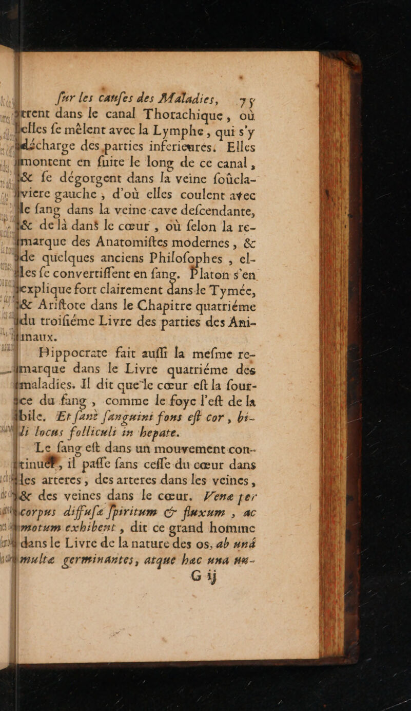 .@trent dans le canal Thorachique, où : Belles fe mêlent avec la Lymphe, qui s'y elécharge des, parties infericmrés: Elles 4, fmontent en fuite le long de ce canal, «fe fe dégorgent dans la veine foûcla- vicre gauche ;, d’où elles coulent atec He fang dans la veine cave defcendante, , R&amp; de là dansé le cœur , où felon la re- fmarque des Anatomiftes modernes, &amp; dde quelques anciens Philofophes , el- les fe convertiflent en fang. Platon s’en : explique fort clairement ES le Tymée, “fc Ariftore dans le Chapitre quatriéme ‘du troifiéme Livre des parties des Ani- ” MRIMAUX. Bippocrate fait aufli la mefme re- Mrnarque dans le Livre quatriéme des fmaladies, I! dit que*le cœur eft la four- fce du fang , comme le foye l’eft de Ia ile, Er fan J'ançguini fons eff cor, b:- Ve locus folliculs in hepate. Le fans eft dans un mouvement con- PrinueP, il paffe fans cefle du cœur dans les arteres, des arteres dans les veines, : — corpus diffu[z Jpiritum &amp; fluxum ; ac Mmotum exhibent , dit ce grand homime dans le Livre de la nature des os, 4h und WMmulte germinantes, atque hac una nu- G ij