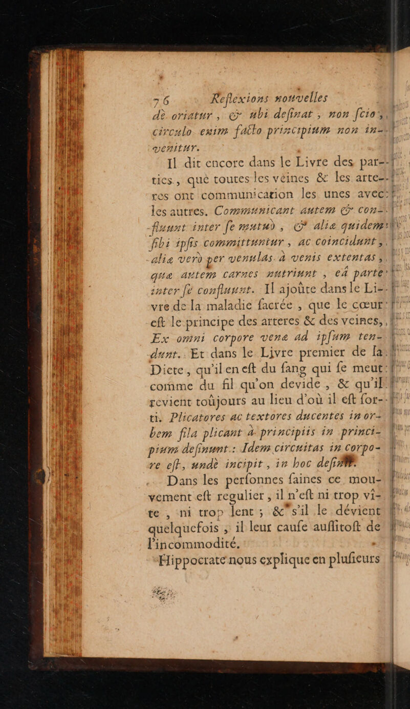 dè oriatur , © ubi definat , non [ciao circalo emim failo priscipium non in- DenitUV. Ex omni corpore vena Ad ipfum ten- come du fil qu'on devide , &amp; qu'il revient toujours au lieu d’où il eft for- ti, Plicatores ac textores ducentes in or- bem fila plicant à principiis in princi- pium definunt.: Idem circuitas in Corpo- re eff, undè incipit, ir hoc def”. Dans les perfonnes faines ce. mou- vement eft regulier , il n'eft ni trop vi- te, ni trop lent ; &amp;' s’il le dévient quelquefois ;: il leur caufe auflitoft de lincommodité. Hippocrate nous explique en plufieurs PLuée ÿ D