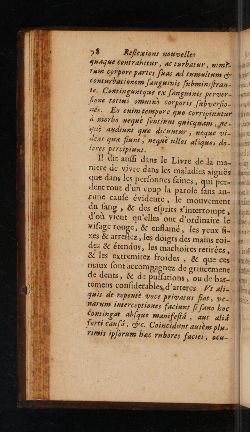 $#AGhe Contrabitur, ac turbatnr, nimy. TM Corpore partes [uas Ad tumsltnns cé Conturbationem Janguinis fubminiftran- te. Contirquntqné ex Jançuinis perver- fone totins omnind Corporis [abverfo- €5. Eo enim tempore qwo Corriptuntur À sacrbo #eque Jentinnt g#iCquam , pre g:2 añdinnt qg#e dicuntur, neque vi- deat qua fiunt, neqnè #llos aligsos do- Leres PETCtptunt. Il dit aufli dans le Livre de Ja ma- rucre de vivre dans les maladies aiguës que dans les perfonnes faines , qui per- dent tout d’un coup la parole fans au- £une caufe évidente, le mouvement du fang , &amp; des cfprits s'interrompt ; d'où vient qu elles ont d'ordinaire le vifage rouge, &amp; enflamé, Les yeux f- xes &amp; arreftez, les doigts des mains roi- des &amp; étendus, les machoires retirées, &amp; les extremitez froides » &amp; que ces maux font accompagnez de grincement de dents, &amp; de pulfations, ou de bat- témens confiderables, d’arteres #7 ali- quis de repentè voce privatus fiat, ve- #arumr interceptiones faciurt fi fano boc Contingat abfque manifelta , ant ali4 forti canf, cc. Coincidant aurèm plu- rimis iplorum hec rubores faciei, ocu- 2 U