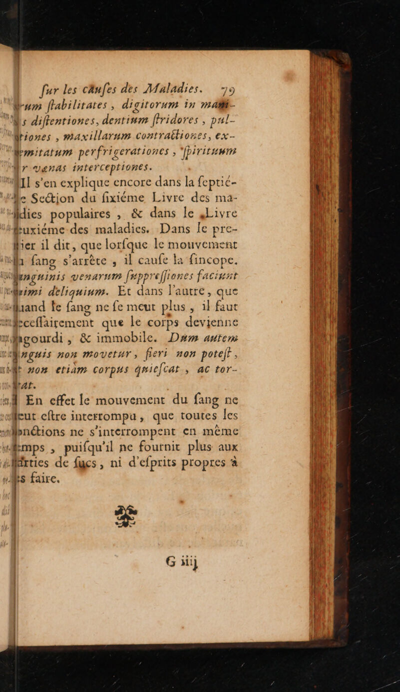 Sum ffabilitates, digitorum in maï- Ms difentiones, dentium ffridores , pul- driones , maxillarum contraitiones, ex- “Memitatum perfricerationes , ‘fpirituwin l'ET VAnNAS 1nteérceptiones. “II s'en explique encore dans la feptié- He Section du fixiéme Livre des mà- dies populaires , &amp; dans le Livre “fkuxiéme des maladies. Dans Îe pre- fier il dit, que lorfque le mouvement ‘if fang s'arrête ; il caufe la fincope. Weagainis VenATHM fepprefliones facinat trim deliquinm. Et dans l'autre, que “and fe fang ne fe meut plus, il faut mbceffairement que le corps devienne wMagourdi , &amp; immobile. Dam autem wMwgais non movetur, fieri non poteft, mit mo# etiam corpus qniecat , ac tor- MAT. 1 En effet le mouvement du fang ne “eut eftre interrompu, que toutes les mlpnétions ne s'intérrompent en même “mps , puifqu'il ne fournir plus aux iMrties de fucs, ni d’efprits propres à fs faire. Ï