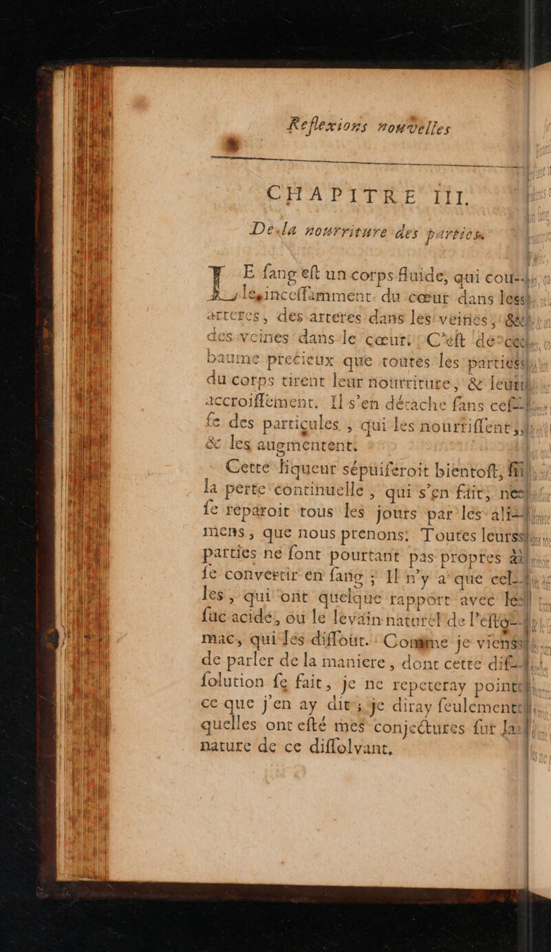 CHAPITRE TIil. Deéda nourriture des parbiess C4 fn F E fanç eft un corps Auide, qui cour. Fa À lesinceffimment. du cœur dans lessl CU) HTCECS, des arteres dans les veines, @4l Eu | ans le cœur: C'eft dercal I baume precieux que toutes les parties: (1 du corps tirent leur nourricure ; &amp; leuttà accroiffement. {ls’en dérache fans ceffil fe des particules. , qui les nourriffent ii fut &amp; les augmentent. jo Cetre Hiqueur sépuiféroit bientoft, fi jh fa perte continuelle , qui s'en fdit, nel {e reparoit tous Îes jouts par les ali}, mens, que nous prenons: Toutes leurs. parties ne font pourtant pas propres als} fe convertir en fañg ; Il n’y a°que cel, fa les, qui ont quelque rapport avec le Le fuc acide, ou le levain natureFde Pet He Ê mac, qui les diflout.: Condme je viens} ha de parler de la maniere, dont cette d'fAl. | folution fe fait, je ne repeteray pointii, ha ce que j'en ay dit; je diray feulementill, | quelles ont efté mes conjectutes {ut Lau}. nature de ce diffolvant.