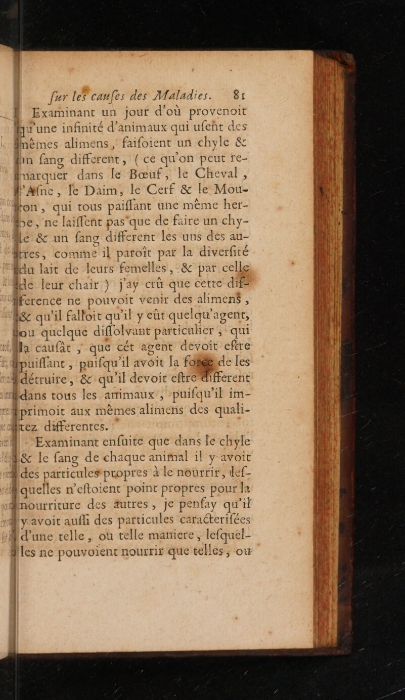 D Examinant un jour d'où provenoit Au une infinité d'animaux qui ufeñt des Pnêmes alimens, faifoient un chyle &amp; fin fang different, ( ce qu'on peut re- fnarquer dans le Bœuf, le Cheval, lAMinc, le Daim, le Cerf &amp; le Mou- fon, qui tous paiflant une même her- be, ne laiffent pas'que de faire un chy- Le &amp; un fang different les uns des au- des, comme il paroît par la diverfité du lait de leurs femelles, &amp; par celle Me leur chair } j'ay crû que cette dife fécrence ne pouvoit venir des alimens, lSc qu'il falfoit qu'il y eut quelqu'agent, fou quelque diffolvant particuher qui Ma caufar | que cét agent devoit eftre Bpuiflant, puifqu'il avoit la foie, de les détruire, &amp; qu'il devoir eftre different Mdans tous les amimaux , puifqu’il im- “Mprimoit aux mèmes alimens des quali- Mrez differentes. | -“Examinant enfuite que dans le chyle D&amp; le fang de chaque animal il y avoit des particules propres à le nourrir, ilef- cf quelles n’eftoient point propres pour la Pnourriture des âutres, je penfay qu'il fly avoir aufli des particules caracterifées Md'une telle, où telle maniere, lefquel- Îles ne pouvoient nourrir que telles; ow