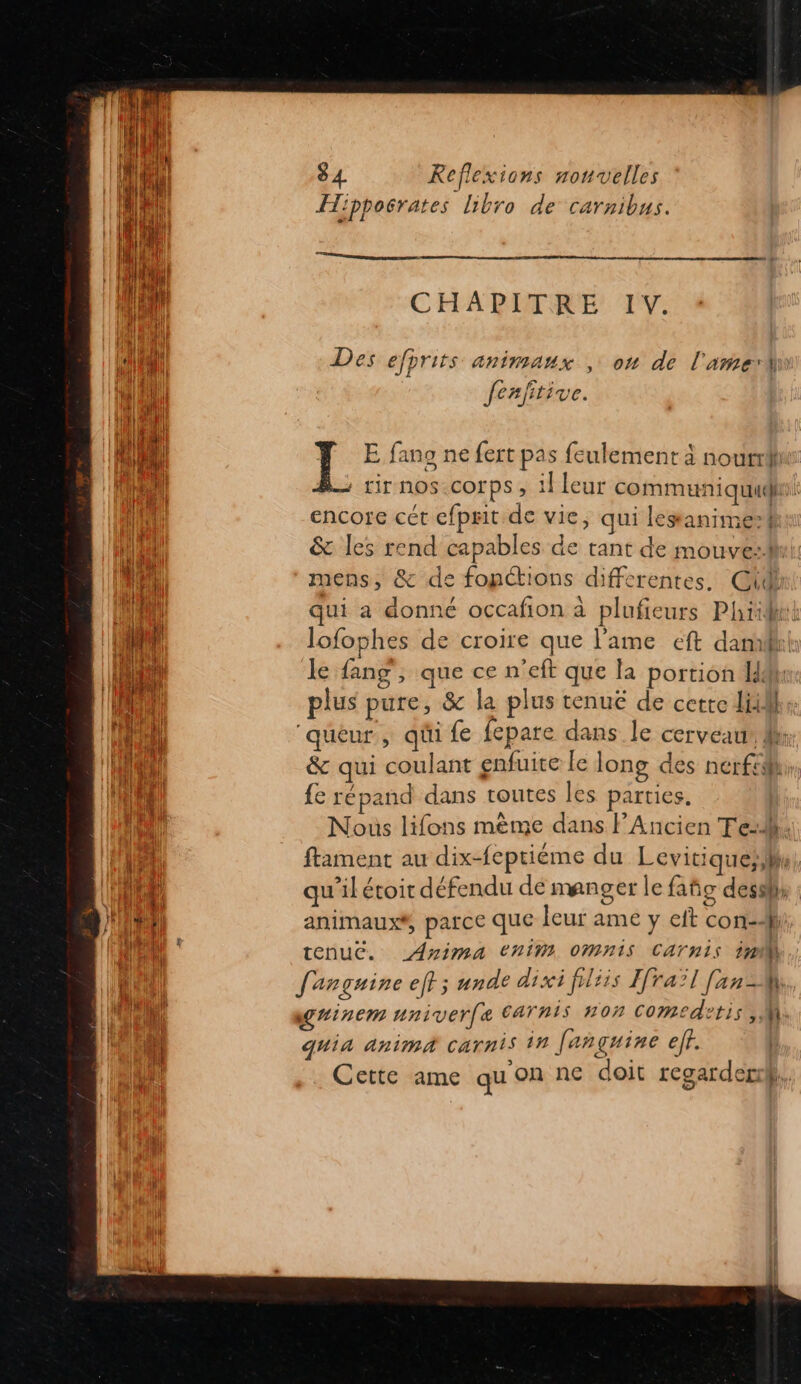 DE M PR Ar = TES 84 Reflexions nouvelles Hippoërates Libro de carnibus. on En ee CHAPITRE IV. Des efprits animaux , on de l'amerhiw fenftive. Y E fans ne fert pas feulement à nourri : tir NOS:COrPS ; il leur communiquud. encore cét cfprit de vie, qui lesanimef &amp; les rend capables de tant de mouve:fh mens, &amp; de fonctions differentes. @\4 qui a donné occafion à plufieurs Phiidee lofophes de croire que l'ame eft dam le {ang , que ce n'eft que la portion M! plus pure, &amp; la plus tenuë de cette di, &amp; qui coulant enfuite le long des nerfih, {e répand dans toutes les parties. Nous lifons mème dans l’Ancien Te:4. ftament au dix-feptiéme du Levitiqueslhe qu'ilétoit défendu de manger le fañg dessll animaux#, parce que leur ame y cit con] tenuc. Anima tChiM OMnIS CATNIS 1m quia anima carnis in [anguine eff. Cette ame qu'on ne doit regarder},