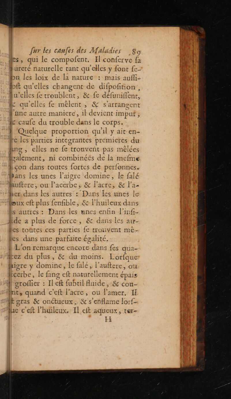 msi, qui le compofent. H conferve fa «À ureté naturelle tant qu'elles y {ont {e- bn les loix de la nature : mais aufli- dit qu'elles changent de difpofition lu'elles fe troublent, &amp; fe déf funiflent, le qu'elles fe mêlent, &amp; s'arrangent f'une autre maniere, 1} devient imput LÉ caufe du trouble dans le corps. A Quelque proportion qu'il y ait en- ‘Me les parties integrantes premieres du Ain , elles ne fe tronveñt pas mêlées “Myalement, ni combinéés de la mefme “Mlçon dans toutes fortes de perfonnes. Hans les unes l’aigre domine, Île falé Hhuftere, ou l’acerbe ; &amp; l’acre, &amp; Faa ‘Mher. dans les autres : Dans 1 unes le “eux cft plus fenfible, &amp; l’huileux dans s'autres: Dans les unes enfin l’inf- Mide a plus de force, &amp; dans les aw- les rtoûtes ces parties fe trouvent me- es dans une parfaite égalité. L on remarque encore dans fes qua- 4 rez du plus , &amp; du moi ins. Lorfque fhigre y domine, le falé , l’auftere, ou l Ééibe , le fang ft naturellement épais M grofhier : Il ch fubtilAuide ,:&amp; cou- Int, quand c’eft l’acre, ou l’amer. Il Wboras &amp; RENE 223 &amp; s’eñflame lorf- lac € ef k huileux. Il eit AaQUCUX , Ter EE