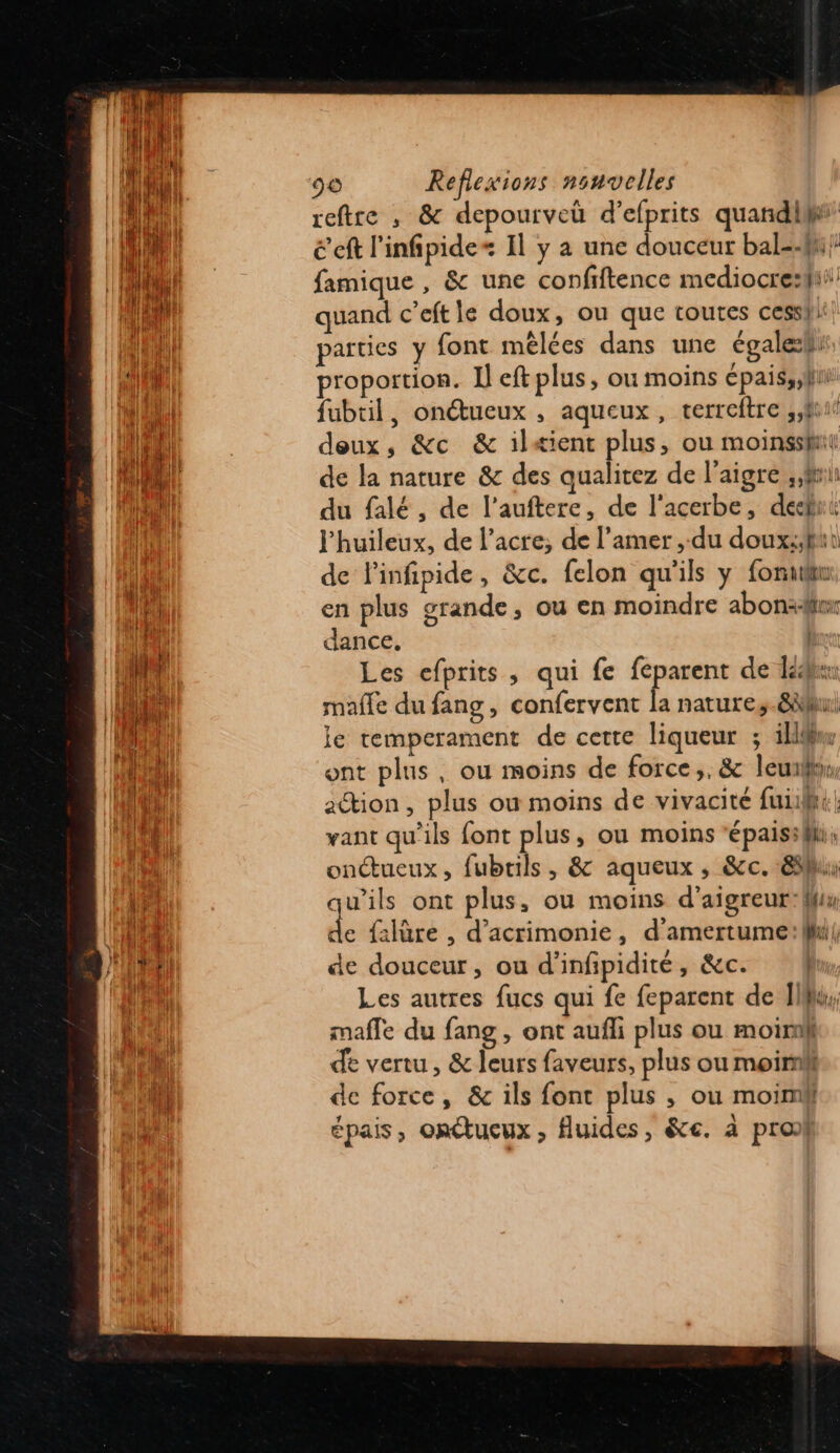 reftre , &amp; depourveü d’efprits quandi é ef l'infipide= Il y a une douceur bal=fi} famique , &amp; une confiftence mediocre:fi quand c’eft le doux, ou que toutes cesshi parties y font mêlées dans une égaleli: proportion. Il eft plus, ou moins cpais,;fni fubtil, onétueux , aqueux, terreftre ,,fui deux, &amp;c &amp; ilæient plus, ou moinssit de la nature &amp; des qualitez de l’aigre , fi du falé , de l’auftere, de l'acerbe, def l'huileux, de l’acre;, de l’amer ,-du doux:/ftt de linfipide, &amp;c. felon qu'ils y fonuur. en plus grande, ou en moindre abonädir dance, | Les efprits, qui fe feparent de dé mafle du fang, confervent la nature,.8au je temperament de cette liqueur ; ikllw ont plus, ou moins de force,, &amp; leu, ation, plus où moins de vivacité fui: he. want qu'ils font plus, où moins “épaisifhi onctueux, fubrils, &amp; aqueux , &amp;c. 8h qu'ils ont plus, ou moins d’aigreur:M d {:lûre , d’'acrimonie, d'amertume:li| de douceur, ou d’infpidité, &amp;c. Les autres fucs qui fe feparent de If, mafle du fang , ont aufli plus ou moi de vertu, &amp; leurs faveurs, plus ou moin de force, &amp; ils font plus ; ou moin épais, onctueux, fluides, &amp;e. à pro