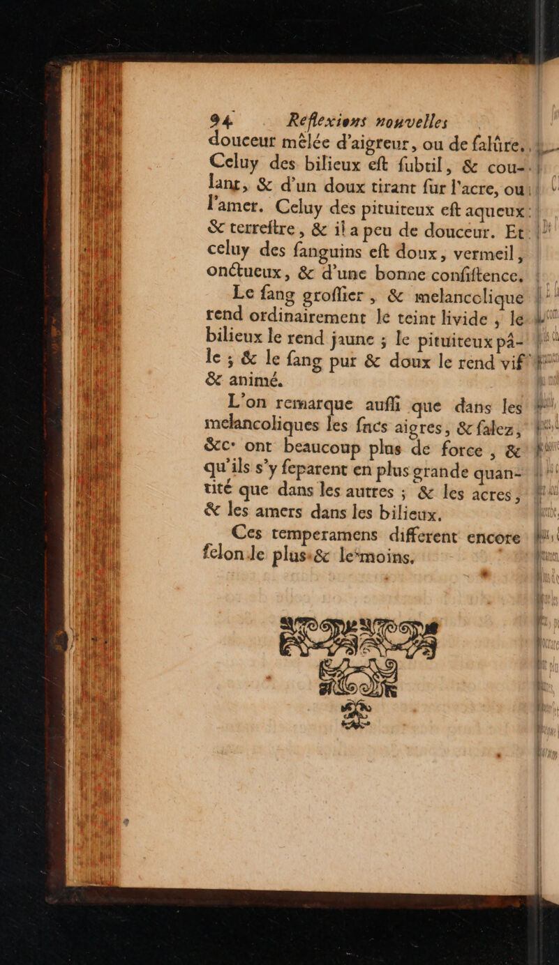 douceur mêlée d'aigreur, ou de falüre, | celuy des fanguins eft doux, vermeil, onctueux, &amp; d’une bonne confiftence. Le fang groflier , &amp; imelancclique rend ordinairement le teint livide , le bilieux le rend jaune ; le pituiteux pa- &amp; animé. L'on remarque auf que dans les melancoliques les fncs aigres, &amp; falez, Sc: ont beaucoup plus de force , &amp; qu'ils s'y feparent en plus grande quan- tité que dans les autres ; &amp; les acres , &amp; les amers dans les bilieux, Ces temperamens different encore felon.le plusi&amp;c le‘moins.