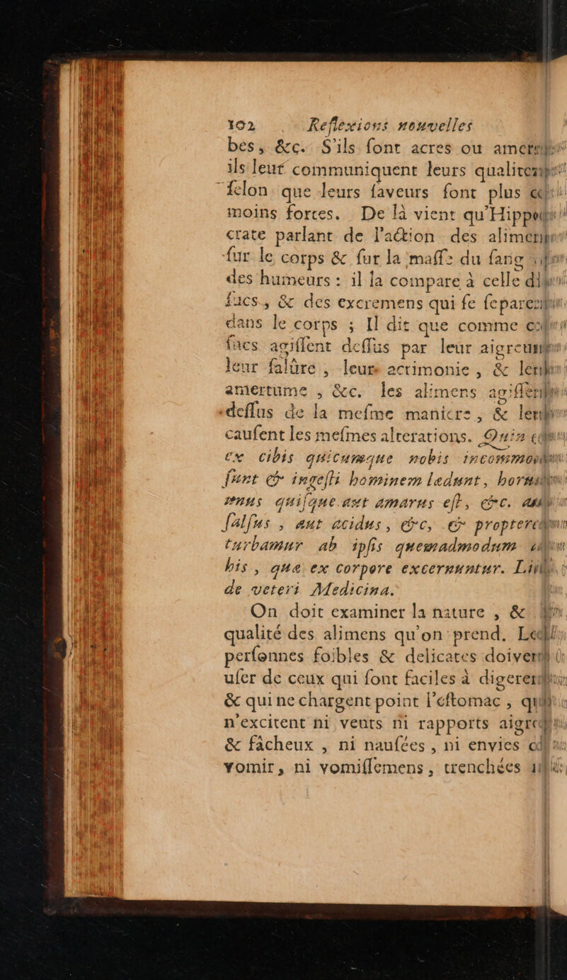 bes, &amp;c. S'ils font acres ou amer ils leur communiquent leurs qualiremnt moins fortes. De là vient qu'Hippeti crate parlant de l'action des alimenih fur le corps &amp; fur la maff: du fang en des humeurs : :l la compare à celle dif! fucs, &amp; des excremens qui fe feparesif dans le COTPS ; Il dit que comme c:fw/ facs agiflent deffus par leur aigretisu leur falüre , leur actimonie , &amp; lerilh amertume , &amp;c. les alimens ag:flerih deflus de la mefme maniere, &amp; ler caufent les mefmes alterations. Qnix cu ex Cibis quicurmque nobis incormonl fert ingefli bominem ledsnt, hormu #nns Gquilqueast amarus efr, €7C. ail falfus &gt; Aut ACidus, °C, proptercdl tarbamnr ab ipfs quemadmodum 1 his, que ex corpore excernuntur. Li de veteri Medicina. On doit examiner la niture , &amp; qualité des alimens qu'on prend. Led perfonnes foibles &amp; delicates doivent () ufer de ceux qui font faciles à digerenr &amp; qui ne chargent point l'éftomac , qui: n'excitent ni veuts ni rapports aigren &amp; facheux , ni naufées , ni envies cl: Yomir, ni vomiflemens, trenchées 40