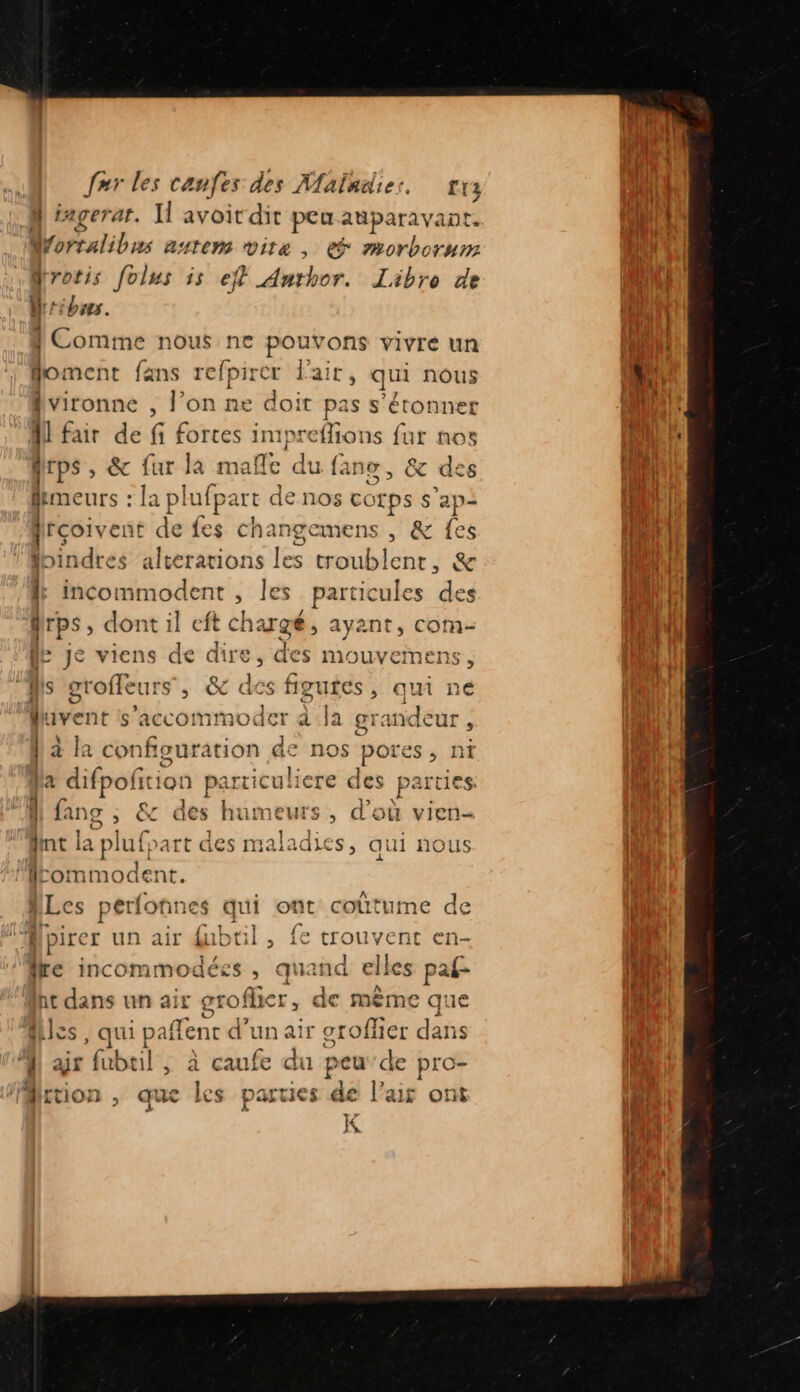 à iagerat. Il avoit dit peu aparav vant. Worralibrs anteMm Vite , € morborurm drotis folus is efl Anthor. Libro de Uribus. { Comme nous ne pouvons vivre un foment fans refpirer l'air, qui nous 2 fvironne , l’on ne doit pas s'étonner A fair de fi fortes impreflions fur nos fps , &amp; fur la mañle du fans, &amp; de femeurs : la pl lufpart de nos corps s’ap: frçoivent de fes changemens , &amp; fes lbindres alterations les troublent, &amp; incommodent ; les particules des frps , dont il eft chargé, ayant, com- HE Je viens de ae des mouvemen: ss fs groffeurs : ée des figures, qui né Livenc s'accommoder à Ja grandeur , lala configuration de nos pores , ni la difpofition particuli ere des Por 4 fans , &amp; des humeurs, d’où vie Int la ph 1fpart des maladies, qui nous lommodent. MLes perfonnes qui opt coûtume de nu | pire er un air fubtil, { trouvent en- lre incommodées, quand elles paf ht dans un air groflic Es de même que cs, qui paffenc d’un air oroflier dans 1 gr fubeil , à caufe du peu'de pro- Aition , que les parties de l’air ont K 3 ca