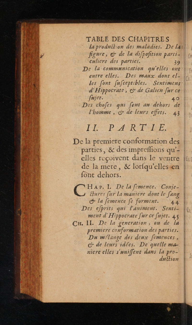 la produit:on des maladies. De lai figare, &amp;@ de la difpofition parti- culicre des parties. 39 De la communication qu'elles ont entre elles. es maux. dont el- les [ont fafceptibles. Sentimens:\ d'Hippocrate, € de Galien [ur ce fajer. 40 Des chofes qui font an dehors de l'homme , &amp; de leurs effets. 43 FI PR ASRPMEE, De la premiere conformation des parties, &amp; des impreflions qu’- elles reçoivent dans le ventre de la mere, &amp; lorfqu’ellessen font dehors. HaAp. I. De la fimence. Conje- Ctares [ur la maniere dont le Jang &gt; la femence [e forment. 44 Des efprits qui l'animent. Senti- ent d'Hippocrate [ur ce fujer. 45 Cu. IL De la generation ; ou de la premiere conformation des parties. Du milange des deux femences, € de leurs idées. De quelle ma- aicre elles s'unifent dans la pro- duétion