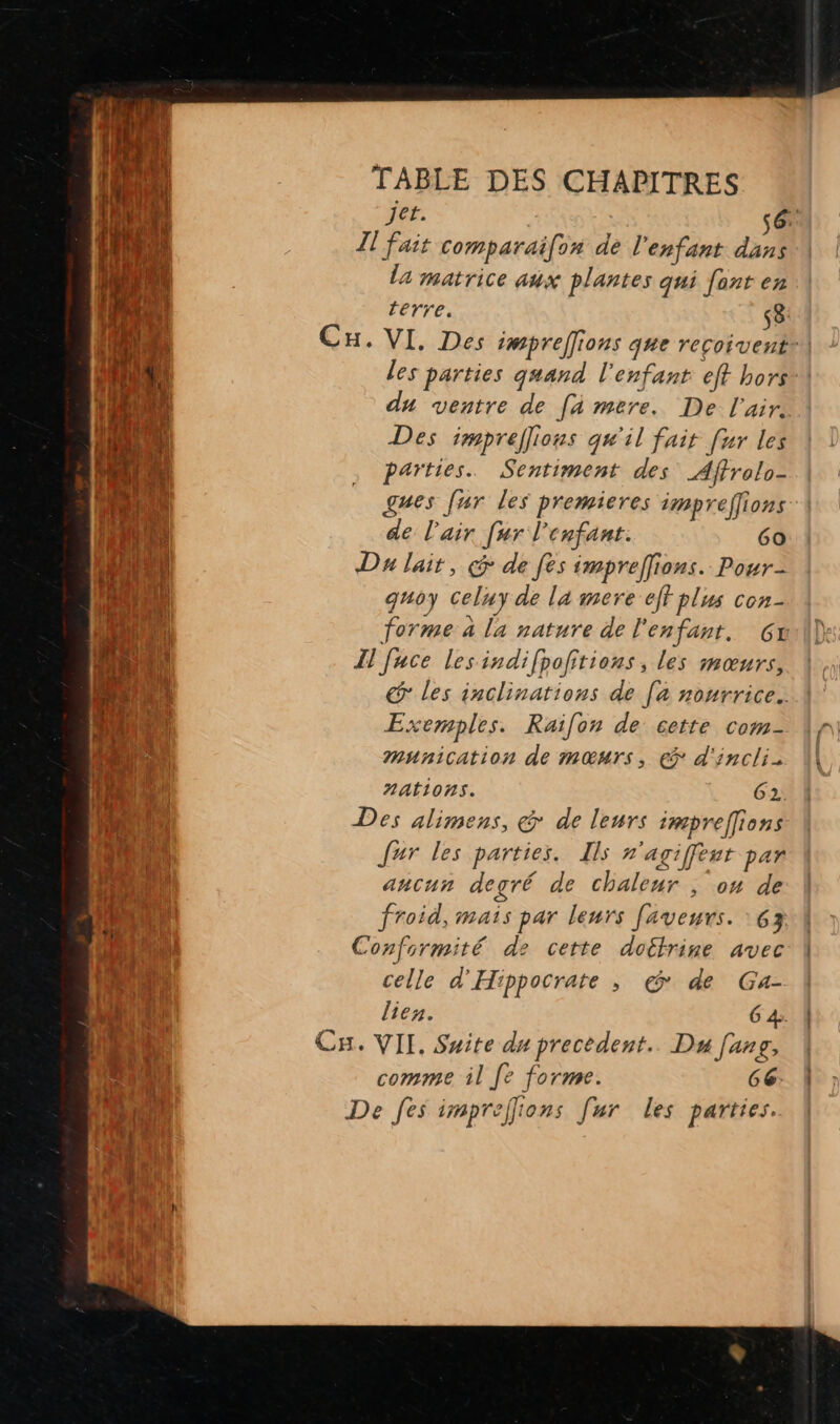 | ‘hu JCF. ( hi Il fait comparaifox de l'enfant D Te \ la matrice aux plantes qui font en jo À terre. s8 HE SAT Cu. VI. Des impreffions que recoivent| L h \, les parties quand l'enfant eft hors ut du ventre de [4 mere. De l'air. He Des impreflions qu'il fair fur les on , Parties. Sentiment des _Affrolo- en gues fur les premieres impreffions AE de l'air [ur l'enfant. 6a RUE Da lait, de fes impreffions. Pour- k: j quoy Celuy de la mere eff plus con- HT forme à la nature de l'enfant. 6x mé À Il fuce lesindifpofitions, les mœurs, 48 € les inclinations de [a nourrice. GA: Exemples. Raifon de cette com- La : munication de mœurs, à d'incli- HUE 1 nations. G2.. in Des alimens, &amp; de leurs impreffions Jar les parties. Ils n'agiffent par ancun degré de chaleur , on de froid, mais par leurs faveurs. 63 Conformité de cette doctrine avec ke. celle d'Hippocrate , @ de Ga- Te Did lien. 6 4. 15 Ca. VIL Suite du precedent. Du [ang, 0 comme il [e forme. 66: De fes imprelons [ur les parties.