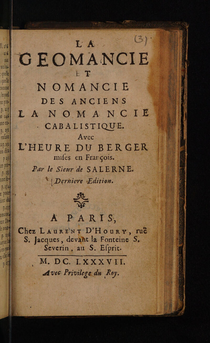 GEO M À NCI E il | a | NOM “ N Re | | il DES ANCIENS WE IH L À NOM A NCIESS | Il d . CABALISTIQUE. ue, à À afint| Avec 1 AL Hi L'HEURE DU BERGER OMR pif miles en François. : 1 il Par le Sieur de SALERNE. sel : | Derniere Edition. sait j EN 22 DA À À P A R Ï S;, Chez LaurEenNT D'Hourv, ruê en | S. Jacques, devaht la Ééntèrté À Er Severin, au S. Efprit. “| - M. DC. I, x XXVLE, Ë Avec Privilege du Roy.