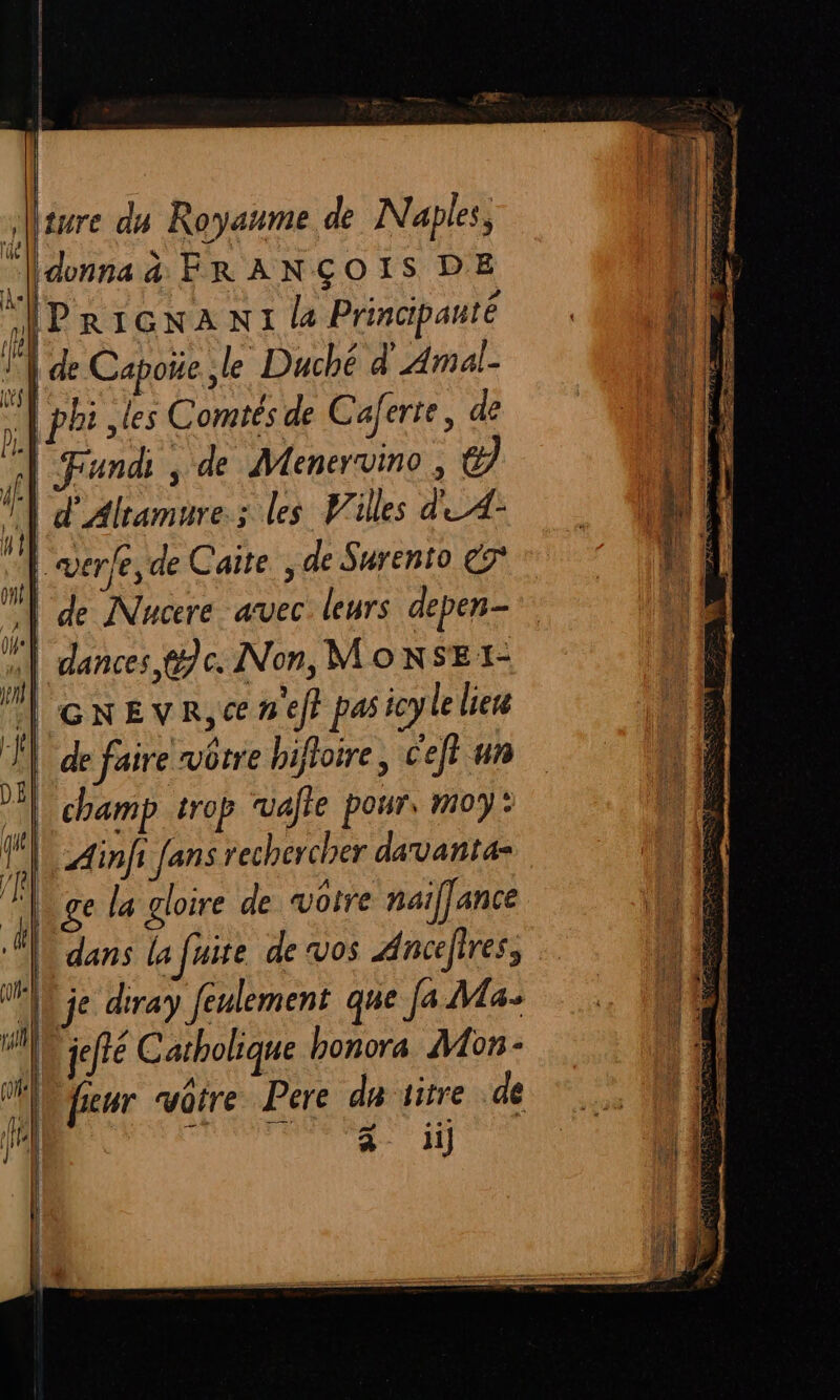 fe sure du Royaume de Naples, donna à FRANÇOIS DE | de Capoñe le Duché d' Amal- Fund , de Meneruino, el | verfe, de Caite, de Surento €7° | de Nucere avec. leurs depen- | GNEVR,C nef} pas icy le liere | champ trop ruafte pour, moy: Ainfi fans rechercher davanta- ge la gloire de votre maiffance À dans la fuite de vos Ancefres, jeré Catholique bonora Mon: li]