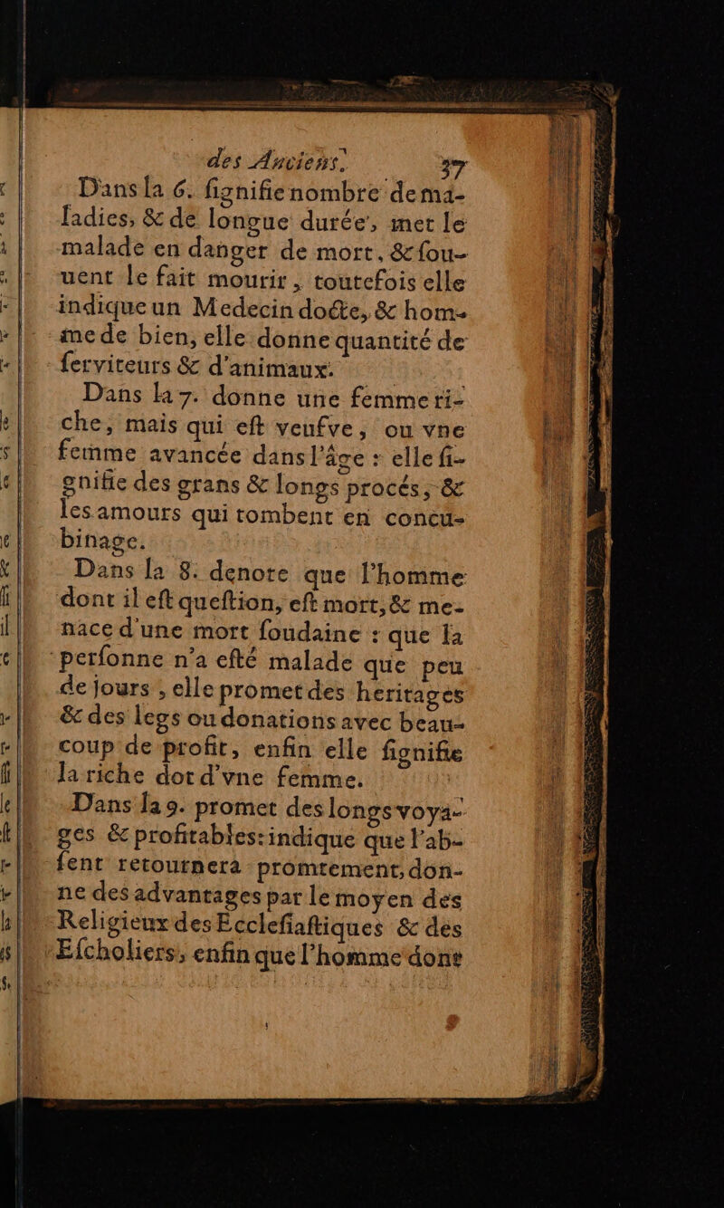 Dans la 6. fignifienombre demi- ladies, &amp; de longue durée’, met le malade en danger de mort. &amp;fou- uent le fait mourir , toutefois elle indique un Medecin docte, &amp; hom- me de bien, elle donne quantité de ferviteurs &amp; d'animaux: | Dans H7. donne une femme ri- che, mais qui eft veufve, ou vne femme avancée dans l'âge : elle fi- gnifie des grans &amp; longs procés, &amp; les amours qui tombent en concu- binage. Dans [a 8: denote que l’homme dont il eft queftion, eft mort, &amp; me- nace d'une mort foudaine : que Îa ‘perfonne n’a efté malade que peu de Jours . elle promet des heritages &amp;c des legs ou donations avec beau coup de profit, enfin elle fignif Ja riche dot d'vne femme. K Dans Îa 9. promet des longsvoya- ges &amp; profitabies:indique que l’ab- fent retournera promtement, don- ne des advantages par le moyen des Religieux des Ecclefaftiques &amp; des Efcholiers, enfin que l’homme done