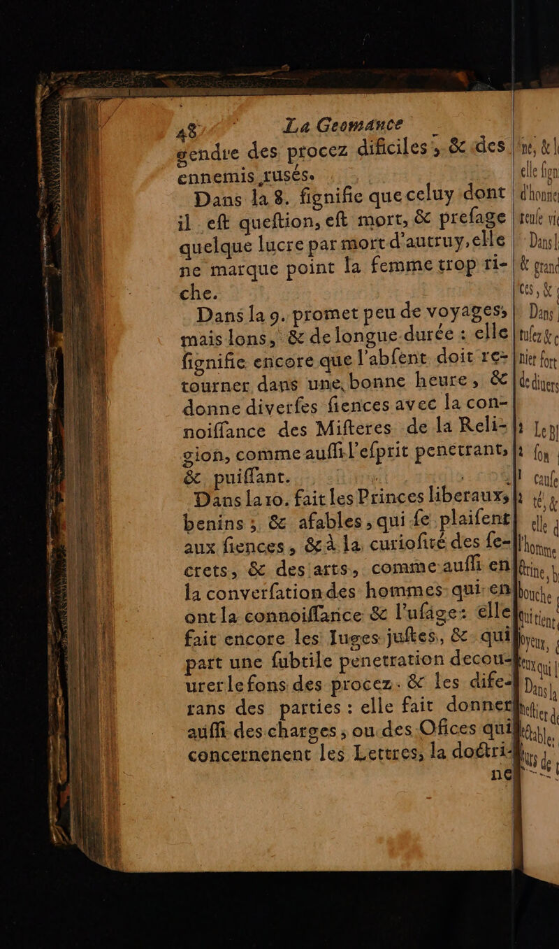 _ er PAL Se gendre des procez dificiles ,-8c «des |'ne, &amp; | ennemis LUSÉSe elle fon Dans la 8. fignifie que celuy dont | dhonne il eft queftion, eft mort, &amp; prefage |reuke vi quelque lucre par mort d'autruy,elle Dans! ne marque point la femme trop fie} fran che. LME Dans la 9. promet peu de voyages, Dans mais lons. &amp; de longue-durée : elle |nfrg. fignifie encore que l'abfent. doit re> nf, tourner dans une, bonne heure, &amp; lan. donne diverfes fiences avec la con-| noiffance des Mifteres de la Reli- l: Le pl gion, comme auf l'efprit penetrant ki f, | &amp;. puiffant. Hifi til J ce Dans La 10. fait les Princes liberauxsh : L « è ‘ 0 benins ; &amp; afables , qui fe plaifent] ee 4 aux fiences, &amp;à la curiofité des fe-|}. crets, &amp; des arts, commeaufli en tire} la converfationdes hommes: qui en bouche, ont la connoiffance &amp; l’ufâge: elle bitine fait encore les Juges juftes, &amp; quil. part une fubtile penetration decouky,  urerle fons des procez. &amp; Îles difes Du rans des parties : elle fait donner Un auffi des charges ; ou des Ofices qui) eu concernenent les Lettres; la doétri,, ; ncn -!