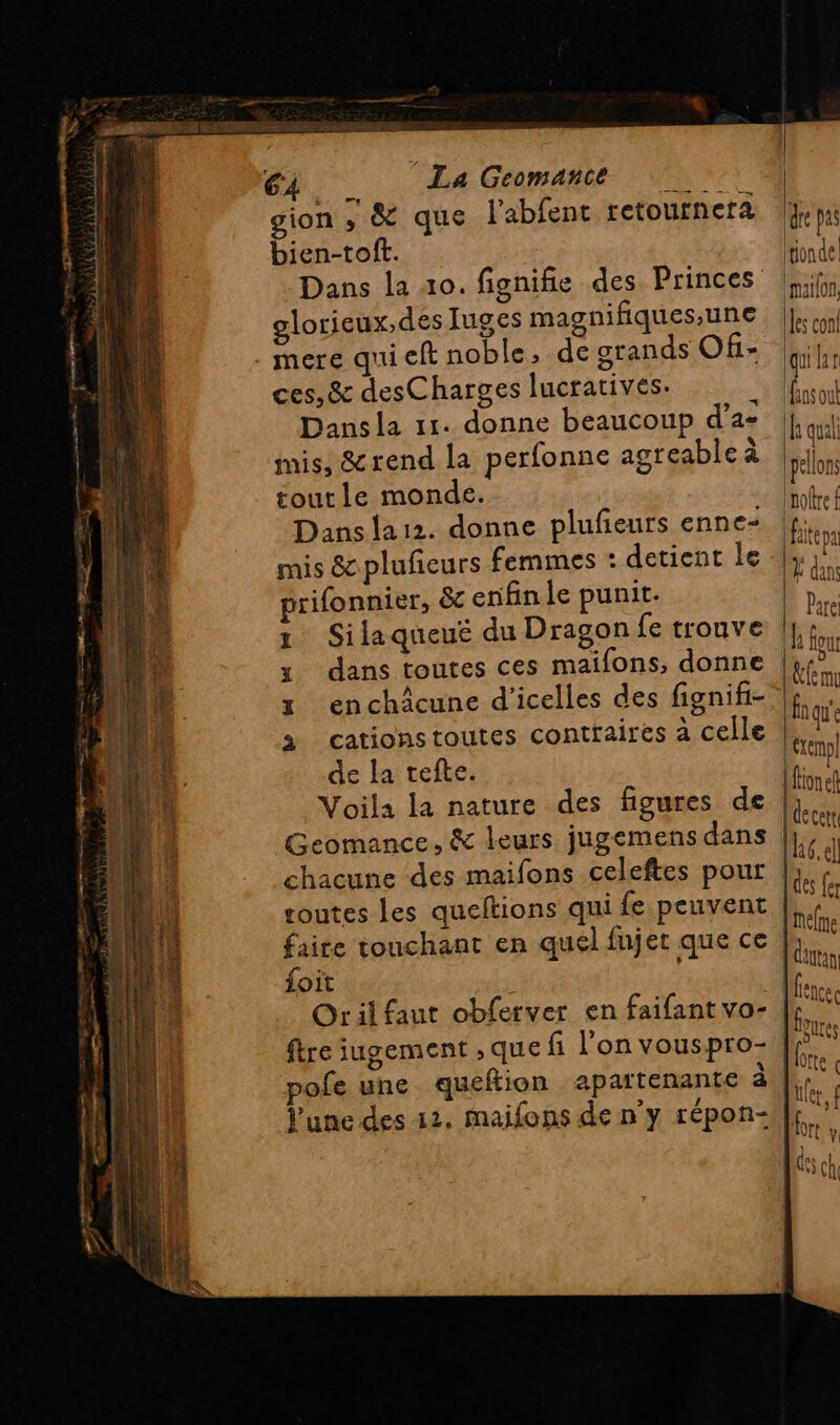 gion , &amp; que l'abfent retoutnera bien-tof. Dans la 40. fignifie des Princes glorieux, des Juges magnifiques,une ces, &amp; desCharges lucratives. Dans la 11. donne beaucoup d’a- mis, &amp;rend la perfonne agreable à toutle monde. Dans la12. donne plufieurs enne- mis &amp;pluñeurs femmes : detient le prifonnier, &amp;c enfin le punit. 1 Silaqueué du Dragon fe trouve y dans toutes ces maifons, donne 1 enchäcune d'icelles des fignifi- à cationstoutes contraires à celle de la tefte. Voila la nature des figures de Geomance, &amp; leurs jugemens dans chacune des maifons celeftes pour toutes les queftions qui fe peuvent faire touchant en quel fujet que ce 101€ ftre iugement , que fi l'on vouspro- pofe une queftion apartenante à Vune des 12, maifons de n'y répon- iquilar fans out f qual pellons noltre faite pa À dans Pare a Four &amp;fem fn qu'e \exemp fonel decett [6 e] {des fe {melme [dautan ICE ofte « fier, Por y Œuoc | | MATAUIT