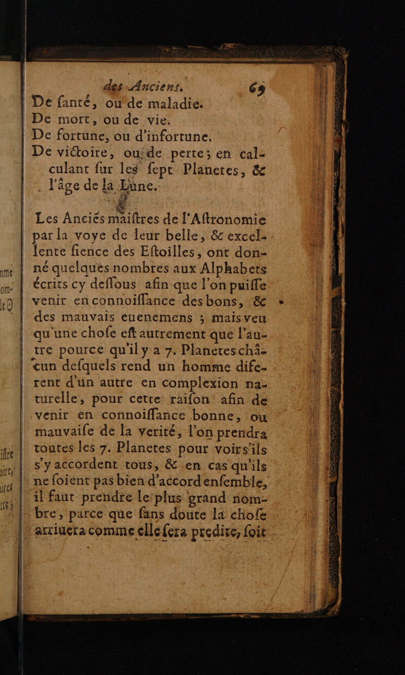 fre IUT) jréf À ie &gt; mm er PR — des Anciens, és De mort, ou de vie. De fortune, ou d’infortune. De victoire, ouide perte; en cal- culant fur les fept Planetes, &amp; . l'âge de la Eune. Les Ancies maiftres de l'Aftronomie par la voye de leur belle, 8 excel. lente fience des Eftoilles, ont don- né quelques nombres aux Alphabets écrits cy deffous afin que l'on puiffe des mauvais euenemens ; maisveu qu'une chofe eft autrement que l’au- tre pource qu'ily a 7. Planereschi- un defquels rend un homme dife- rent d'un autre en complexion na- turelle, pour cette raifon afin de venir en connoifflance bonne, ou mauvaile dé la verité, l’on prendra toutes les 7. Planetes pour voirsils s'yaccordent tous, &amp;.en cas qu'ils il faut prendre le‘plus grand nom- bre, parce que fans doute la chofe arciuera Comme cilefera predive, foit