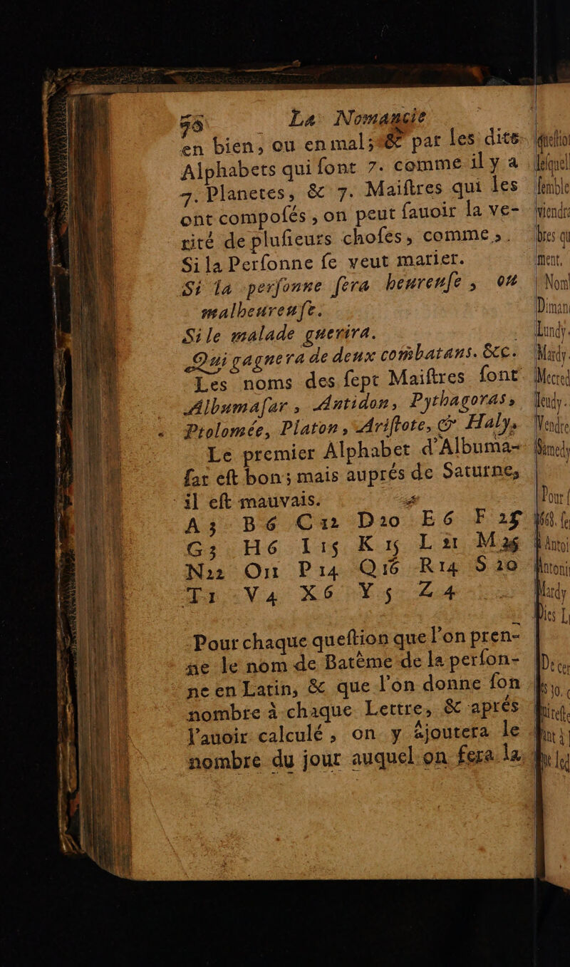 E LH T0 à O4 mu. Tprsacens fibre dde à 7 PR AUN AUAS re ; ee menti 50 _ La Nomagit en bien, ou enmal;#é par les dite Alphabers qui font 7. comme ily a 7. Planetes, & 7. Maiftres qui les ont compolés ; on peut fauoir la ve- rité de plufieurs chofes, comme». Si la Perfonne fe veut marier. Si la -perfonre féra heurenfe , 04 malheureufe. Sile malade guerira. Dai gagne ra de deux cobatans. &. Les noms des fept Maiftres font Albumafar, Antidor, Pythagoras, Prolomée, Platon, Ariftote, G Halys Le premier Alphabet Albuma- far eft bon; mais auprés de Saturne, G3 H6 lis Ki La M 36 No2 On Pia Qi Ri4 S10 EVA RÉ rE:S Z 4 Pour chaque queftion que lon pren- ne le nom de Batème:de la perfon- ne en Latin, & que l’on donne fon nombre à chaque Lettre, & aprés l’auoir calculé , on y äjoutera le Igielio lequel fémble viendr Des qu Mecre À deudy. Vendre Gimedy | |; AftO! Matoni Nrdy Dies L | Dee AU Qt à he lc |