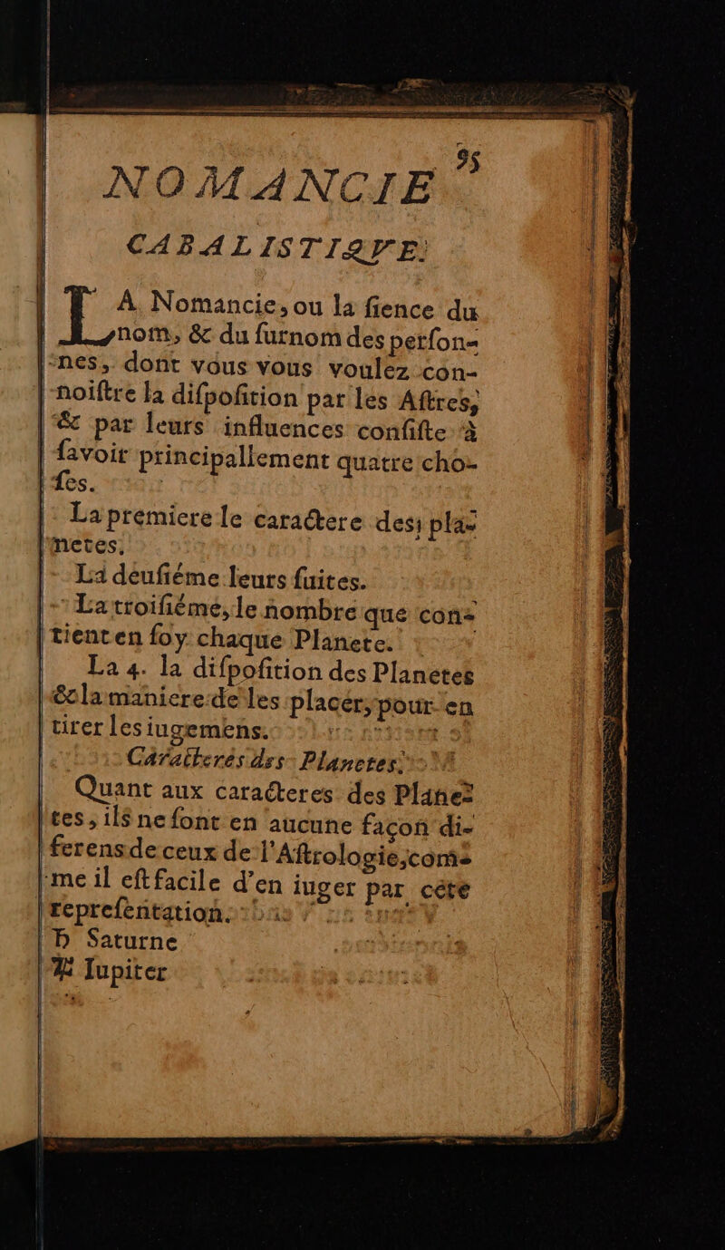 | | | | | 8 NOMANCIE ” CABALISTIQUE: * À Nomancie, ou la fience du nom, &amp; du furnom des perfon« noiftre la difpoftion par les Aftres, avoit principallement quatre cho: Les. ' La premiere le caractere dess plas metes, La deufiéme leurs fuites. ’Latroifiéme,le nombre que cons tienten foy chaque Planete. La 4. la difpofition des Planetes étlamanieredeles placer, pour-en tirer les iugemens. LE RINSER.S Caraiterés dss- Planeres A Quant aux caraéteres des Plane? ces , il$ ne font en ‘aucune façon di- ferensde ceux de l’Aftrologie,conis me il cftfacile d’en iuger par céte