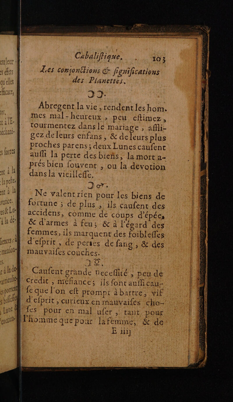 Les conjonitions on frgnifications des Planettes. 32 Abregent la vie , rendent les hom. mes mal-heureux , peu eéftimez, tourmentez dançsile mariage , affli- 8ezdeleurs enfans, &amp; deleurs plus proches parens ; deux Lunes caufent aufli la perte des bieñs, la mort a prés bien fouvent , ou la devotion dans la vicilleffe, Dore Ne yalentrien pour les biens de fortune ; de plus , ils caufent des accidens, comme dé coups d'épécs &amp; d'armes à feu; &amp;A l'égard des femmes, ils marquent des foibleffes d'efprit , de perses de fang , &amp; dés Mauvaifes couches. TE ÿ 1 _ A4 “fe 0 Caufent grande necellité ; peu de Credit , nréfances ils font aufli cau- fe que l'on eft prompt à barrre, vif d'efprit > CUrTiEUxX en mauvailés cho fes pour en mal ufer >. Talit. Dour E li}