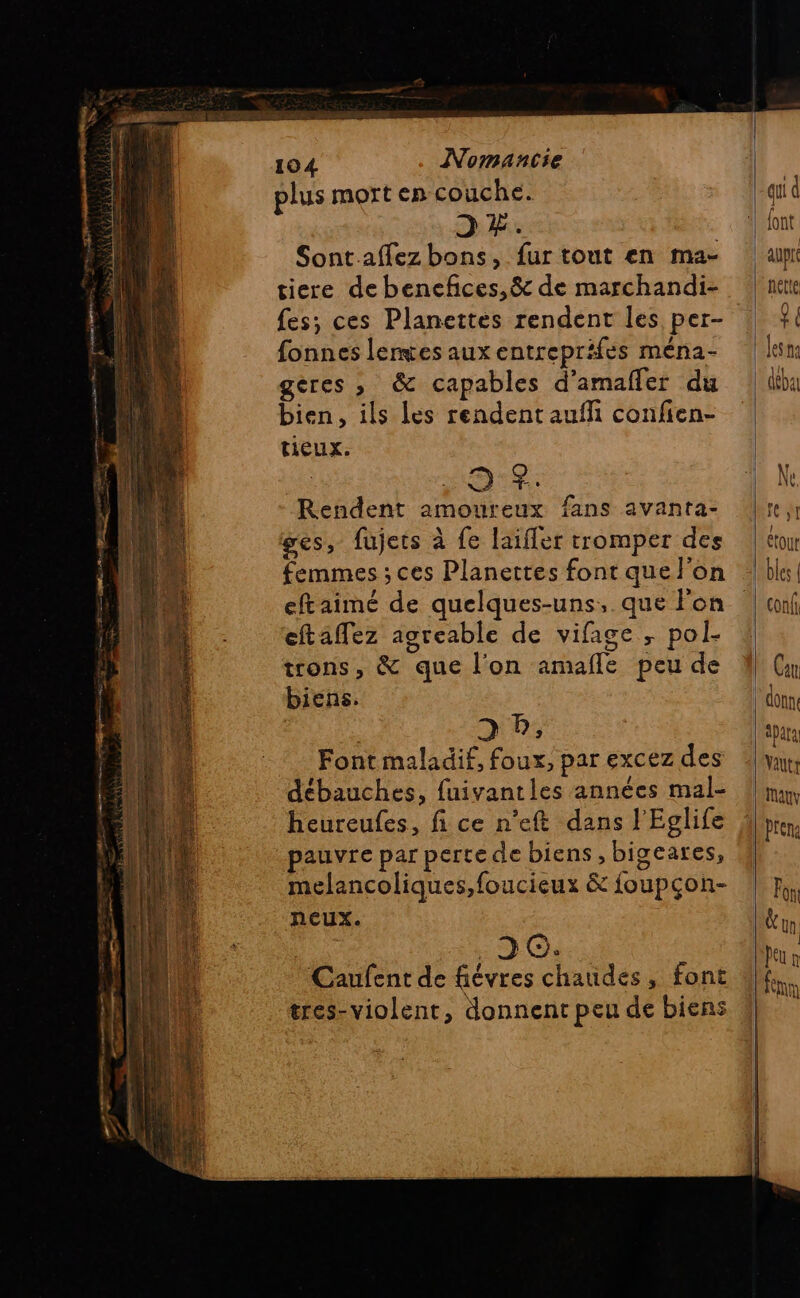 plus mort en couche. 2 #. Sontaffez bons, fur tout en ma- tiere de bencfces,& de marchandi- fes; ces Planettes rendent les per- fonnes lemces aux entreprifes ména- geres , & capables d’amafler du bien, ils les rendent aufñ confien- tieux. 9:$: Rendent amoureux fans avanta- ges, fujets à fe laifler tromper des femmes ; ces Planettes font que l’on eftaimé de quelques-uns,. que Pon eftaflez agreable de vifage ; pol- trons, & que l'on amafle peu de biens. D D, Font maladif, foux, par excez des débauches, fuivantles années mal- heureufes, fi ce n’eft dans l'Eglife pauvre par pertede biens , bigeares, melancoliques,foucieux & foupçon- neux. “ic? Caufent de fiévres chaudes, font tres-violent, donnent peu de biens