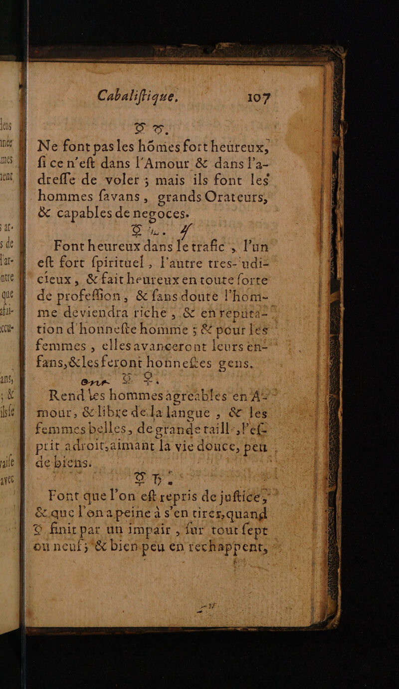 57: Ne font pas les hômesfortheureux, fi ce n’eft dans l’Amour &amp; dans l’a- dreffe de voler ; mais ils font les hommes favans, grands Orateurs, &amp; capables de negOcess OR Fontheureux dans letrafic , l’un eft fort fpirituel, l’autre tres- udi- cieux, &amp;faitheureuxentoute forte dé profeflion, &amp; fans doute l’hom- me deviendra riche , &amp; enrepnra= tion d'honnefte homme ; &amp; pour les femmes , ellesavanceront leurs en- fans,&amp;les feront honneftes gens. [hu e, > ia Lu RTE Font que l'on eft repris de juftice, | &amp;.que l'on apeine à s’en tirer, quand | © finir par un impaîr , fur tout fepe ou neuf ;&amp; bien peu en rechappent,