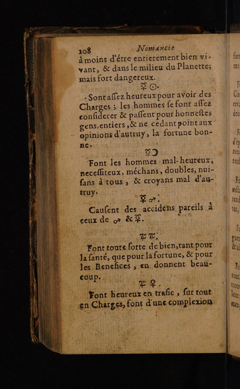 À moins d'étre entierement bien vi- yant, &amp; dans lemilieu du Planette; mais fort dangereux. , Sontaffez heureux pour avoir des Charges ; les hommes fe font aflez ter &amp; paflent pour honneftes gens,entiers ,&amp; ne cedantpointaux opinions d'autruy; la fortune bon- ne: do 52 Font les hommes :mal-heureux, mecefliteux, méchans, doubles, nui- fans à tous, &amp; croyans mal d'au- truy: | Ê æ. _ Caufent des accidens pareils à ceux de 7 KT. sa TE TE. Font toute forte de bien;tant pout les Benefces ; en. donnent beau- coup. &amp; ?. Yont heureux en trafic , fur tout en Charges, font d'une complexion