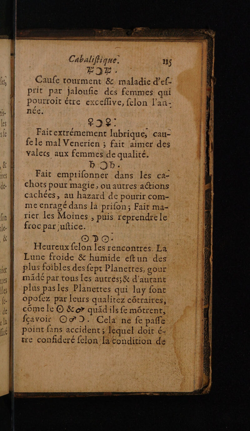 DEEE S nt ériger = Cabaliflique. HS FIDR.: Caufe rourment &amp; maladie d’ef- prit par jaloufie des femmes qui pourtoit étre exceflive, felon l’an- P ée, 225: : Faitextrémement Jlubrique, cau- fe le mal Venerien ; fait aimer des valecs aux femmes de qualité. LISE Fait emptifonner dans les ca- chots pour magie, ou autres actions cachées, au hazard de pourir com- me enragé dans là prifon; Fait ma- rier les Moines, puis reprendre le froc par ‘uftice. | 990: Heureux felon les rencontres La Lune froide &amp; humide eftun des plus foibles des fept Planerres, gour maide par tous les autres; &amp; d'autant plus pasles Planetres qui luy font opofez par leurs qualirez côtraires, come le O &amp;or quad ils fe môtrent, fcivoir Oo D. Cela ne fe palfe point fans accident; lequel doir é- re confideré felon latondition de