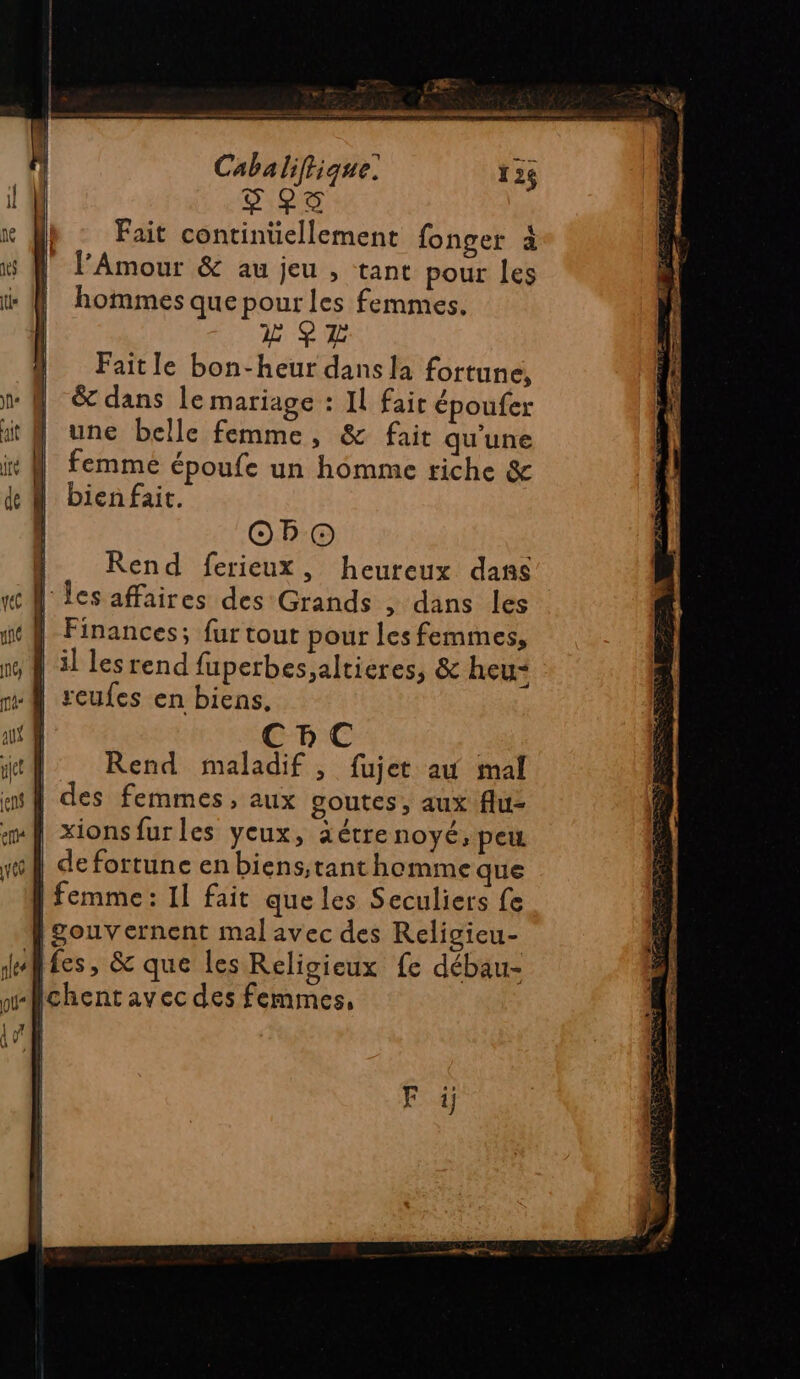 Cabaliftique: 124 PS RG Fait continuellement fonger à l’Amour &amp; au jeu , tant pour les hommes que pour les femmes. L SH Faitle bon-heur dans la fortune, &amp; dans le mariage : Il faic époufer une belle femme, &amp; fait qu'une femme époufe un homme riche &amp; bien fait. OO Rend ferieux, heureux dans l'es affaires des Grands ; dans les | Finances; fur tout pour les femmes, lil les rend fuperbes,altieres, &amp; heu CBC Rend maladif , fujet au mal | des femmes, aux goutes, aux flu- xionsfurles yeux, aétrenoyé, peu :Ù de fortune en biens,tant homme que | femme: 11 fait que les Seculiers fe gouvernent mal avec des Religieu- fes, &amp; que les Religieux fe débau- Ichentavec des femmes,