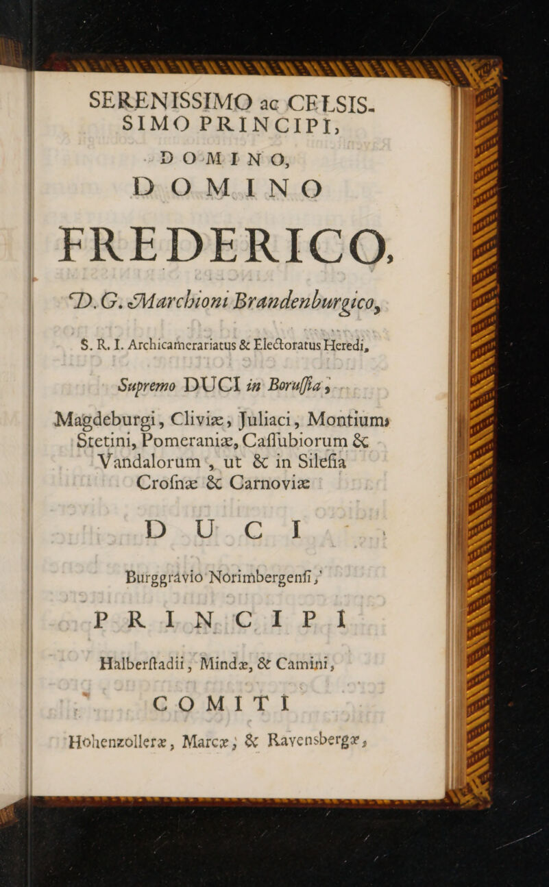 - SERENISSIMO ac CELSIS. SIMOPRINCIPI, DOMINO, DOMINO FREDERICO. *D.G. Marchiont Braudenburgico, 5. R. I. Archicarnerariatus &amp; Electoratus Heredi, Supremo D'UCI zu Boruflis , Magdeburgi , Chiviæ, Juliaci, Montium Stetini, Pomeraniz, Caflubiorum &amp; li Vandalorum , ut &amp; in Silefia | Crofnæ &amp; Carnoviæ LE Wil. GE | NE Burggrávio Norimbergenfi ;' | PRINCE P3 Halberftadii , Mindz, &amp; Camini, COMITI xti , mer Hohenzolleræ, Marce ; &amp; Ravensbergæ,