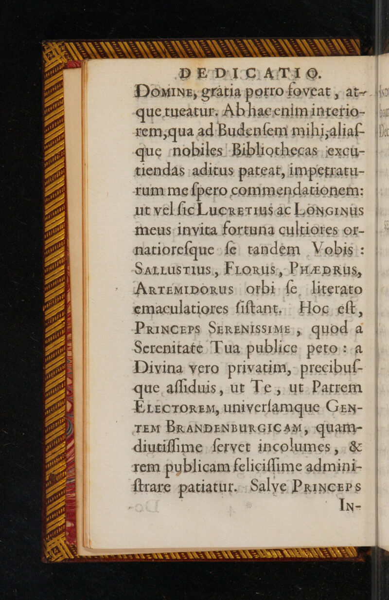 -—- po - - A = p E Lg — v X s N T ok v Te E - x m - € pe b i -— bos . E — pes — v bd ri p = x z oan ; + -— ^ ten LN gr » E M Ve À CA VR ES | N eR RP , ci - c = A p e A = ww w ' Ó  1 95355: RES he LJ Ld w-— E - - po - ww p - - - p Y- 7 T - - i 1 he : 4 T i. ALI: nt Là — LJ NN : x Nr Lin — = - - I US mt. b x, À ER WA SNS S RER SE S3 — E - DEDICHATIO. quetueatur: Ab haecniminterio- rem;qua ad: Budenfem mihj;aliaf- que :nobiles -Bibliothecas iexcû- tiendas aditus pateat, impetratu- rum me {pero commendationem: ut velficLucreriusac LoNcinüs meus: invita fortuna cultiores or- natiorcíque fe tandem | Vobis : Sarrusrius, Froxds, PHÆDRUS, AnrrzwriboRus Orbi {e literato emaculatiores fiftant, ^ Hoc eft, PgaiNCEPS SERENISSIME , quod a Serenitate Lua publice peto :.a Divina vero privatim, precibuf- que afliduis, ut Te , ut. Patrem Erecrorem, univerfamque Gzw- TEM BRANDENBURGICAM, quam- diutifhime Íervet incolumes , .&amp; rem publicam felicifime admini- Ítrare patiatur. Salve Princers | | Iw-