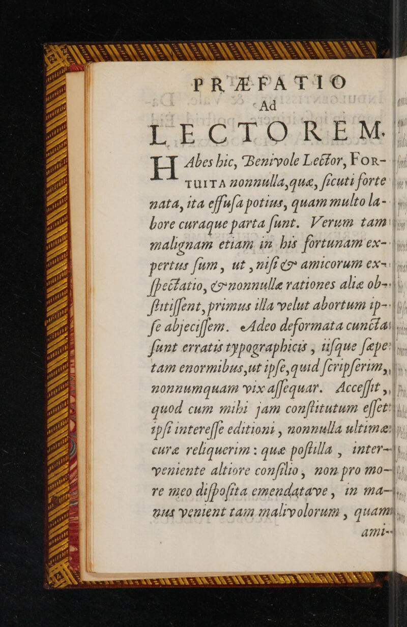 = + LA = ks k^ EZ = [t -1 ra T - À Lad bed — d - * VN VON SER NS : ww \ e 2 = E - hu HD &gt; 3 KS -— —- i. - c^ pe [es - v r3 - ? p x  à E m [s ee - ^ [m -- La TR. E EN 5 pr '* EIL isse en M re E - = = 2. - à A - vem Les m . Dr 4 VN ix LOL MR r^ r3 - SR 7 ^h. E — - p ve N Lo N ^ w- 3 Te E A + Lim VES 7 SN PA à AE NN D ANS AVE 5 LAN SS Es Lo Sc * KA P À = 2 Pre | ITE SECOLO Ls d. V Wen i e E PRÆFATIO Ad f LECTOREM;J| Abes bic, Benivole Leéfor, For- |i TUITA zozzulla qua, ficuti forte |; nata, ita effu[a potius, quam multo la- |. bore curaque parta funt. Verum tam |o malignam etiam im his fortunam ex- |y, pertus fum, uz nift eo amicorum ex^, [f efatto, tg monnulle rationes alie ob) féitiffent, primus illa velut abortum ip--i/ fe abjecifem. eAdeo deformata cunitai|,, funt erratis typographbicis , ufque [epe tam enormibus,ut ipfe,quid [cripferim, |. nonnumquam vix aflequar. Acceff}it JU; quod cum mibi jam con[itutum effes:}}, tpfi intereffe editions , nonnulla ultime) cure reliquerim : que poftlla , 1nter- entente altiore confilio, non pro mo, re meo difpo[ita emendatave, in ma, 94 ventent tam malrvolorum , quam, ami v
