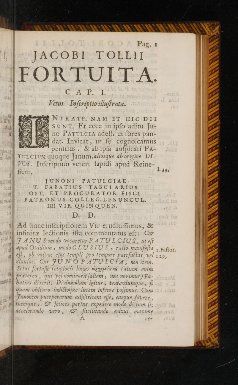 JACOBI TOLLII IFOR TUIT A. LA JL À Vetus | Infcriptio ilbuffrata. NTRATE. NAM ET HIC DII SUNT, Erecce in ipfo aditu Ju- no PATULCIA adeft, ut fores pan- | dat. Invirat, ut fe cognoícamus penitius, &amp;abipfa aufpicati PA- fi TULCIUM quoque Janum, aliosque ab origine DI- VOS. Infcriptum veteri lapidi apud Reine- JUNONI PATULCIAE T. FABATIUS TABULARIUS OST. ET PROCURATOR FISCI PATRONUS. .COLLEG.LENUNCUL. Il] VIR QUINQUEN. D... D. Ad hancinfcriptionem Vir erudiuffimus, &amp; infinitz lectionis ifta commentatus eft: Cur 7 A NU S modo vocaretur P 4 TU L CAJU S, ute eff |J apud Ovidium , modo C LU $1 'U $ rafio manifef M elL, ob valvas ejus ete pro tempore patefaltas, vel claufas. Ci 4 FU | ae PA TULCIZA , nonitem. li Solus fortaf Jigionts bujus ÉEAUUTNS ut enum &amp;  brzterea , qui ve »; nominarit [altem , non novimus ) Fa- | ' ! ^4  * , dd L ] ^  WI batius dixerit. Divinandum mr] tentandumque , f Nu guam ot AYO Inalcrog HE luc e74 inj ferre po fr MUS. Cum i d Funon iem puerperarum ad/fr| Iricem ejje > CAS vt fovere , M tuer! que y eT felices pa Its expedire modo di CLA l1 ! P llacceierando vero C facilitando eNnXui maxime 2 11