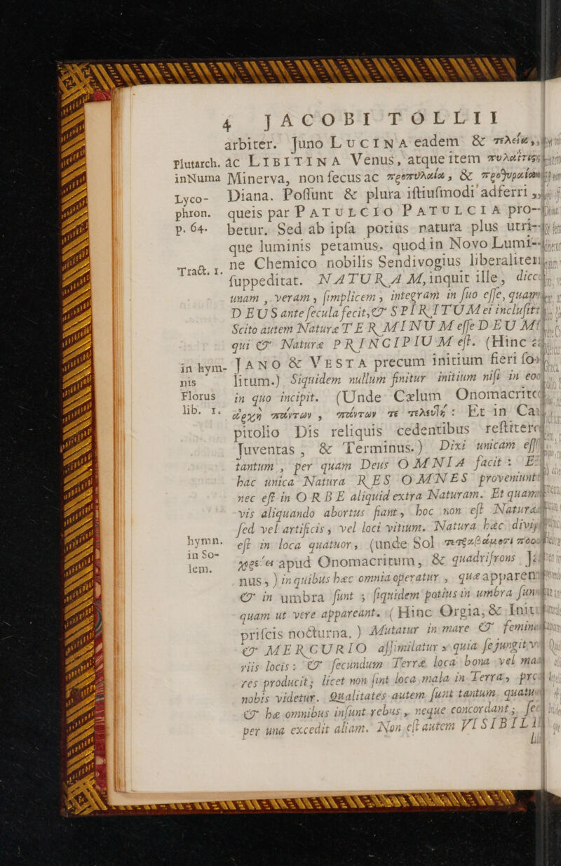 NAME 4 1 A CO!'B'IÀTP GEI I arbiter. Juno LuCINA eadem. &amp; rade, ln plutarch. ác LIBITINA Venus, atqueïitem TU AM TIGE ai inNuma Minerva, nonfecusac veezvAmia , Gk reofupaiaiil ue Lyco- Diana. Poflunt &amp; plura iftiufmodi adferri 4, phon. queis par PATULCIO PATULCIA pro-p P.Ó^. betur. Sed ab ipfa potius natura plus utri-dy}; que luminis petamus. quod in Novo Lumi-4;« paa. ne Chemico nobilis Sendivogius liberaliter fuppeditat. NATUR A M, inquit ille, di« unam , Veram , fimplicem , mntegram m fuo effe, quam y D EUS ante fecula fecit, 7 S PIR TTUMet inclufttt., | Scito autem Nature T E R MINUM effe D.EU M qui €? Nature PRINCIPIUM ef. (Hinc <4 inhym- | ANO &amp; VESTA precum initium fieri fo»]. vw N Ke CA \ Là | a e ps i - v c p I - nis litum.) Siquidem nullum finitur | mitium nifi in eo m Tie : 4Tr4TS CT ; á D i Florus i» quo incipit. (Unde: Cxlum Onomacritcj p^ s LD. I. | RUN FÉVTUV , MATE T Ts; : Fr in Ca pitolio Dis reliquis cedentibus reftiterci Juventas , &amp; Terminus. ) Dixi unicam el] tantum , per quam Deus O MNIA bac unica Natura RES O MINES provenit nec eff in O R B E aliquid extra Natwram. Et quam ach —- - SN à AN Ee es i en - B mA. vis aliquando abortus fant, boc on eff Natura 9 fed. vel artificis ; vel loci vitium. Natura bec divi p nnn ef in loca quatuor; (unde Sol quae o [aec az ood 1n SO» J 1 \ DE x. d ea apud Onomacritum, &amp; quadrifrons | ]: ;. Jinquibus bec omnia operatur ,| queapparene | SN c4 - p» lI a = P - + DN : A A c * de * + £c a 4 Un pii 4 1 ^? £e : x de. à Fe ( € in umbra [wt 5 J idem potius in umbra Jun ( p^ = ur RE. quam ut vere appareant. «| Hinc ^ic ATiina prifcis nocturna C2 M E K IURI Q ajjmiuaimn x gui jeJ4 gu ) 7 es D n y locis : €T [fecundum derr&amp; loca. bona vel mad Vus fes produci , licet non lint loca mala in. A erT 4» pre NS esc ‘ } 44 ] La - n Ao *aygftly: 314, * nobis videtur. QUalitates autem [uiti tantum quasu | ET be omnibus ununi. y Cows , neque concoraant ; Je ! / 1H | i ( ( i AGE V1 $ I B I Ti 1 | hov una evredit alid? í bey unà excea Aib ei. Bv nro mm