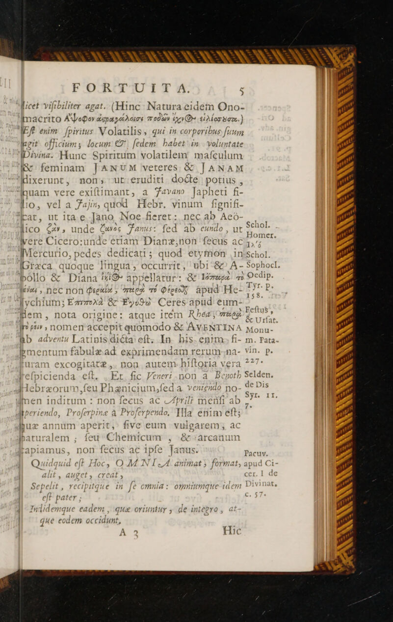 FORTUIT A. licet vifibiliter agat. (Hinc Natura eidem Ono- 'imacrito Aopoy spas hors 7 00A vo» silos Baz.) ER enim fpiritus Vo latis, qui m corporibus Hum u eit SP durs : locum er [edem babet in vols) ntate Divina. Hunc Spiritum volatilem mafculum fc feminam JANUM idee &amp; JANAM Hixerunt, non; ut eruditi doce potius , Ruam vere exiftimant, a Java Japheti f- lo, vel a 7aji5;, quod Hebr. vinum fignifi- far, ut ita e Jano, Noe fieret: nec ab Aeó- ico cz», unde Gaves anus: fed ab eundo, ut vere Cicero:unde eriam Dianz,non fecus ac IMercurio, pedes dedicati ; quod etymon .in-s Greca quoque lingua; o RS ubi &amp; A = bollo &amp; Diana #1@ appellatur : &amp; omupa m leo: , nec nof Preuio, ? aeg. TÜ pes ápud He: [ychium; Earzox2 &amp; EF»098 Ceresapud eum- Jem , NOta origine: atque item R bea joerg ss” nomen accepit quomodo 8 &amp; AVENT INA Bb adverts I, atipis dicta: eft. In. his. entm. fi- bmentum fabulæad exprimendam rerum:;na- uram EM noa autem-hiftoria vera jrefpicien: + eli. Et fic Veneri.non a Beno lebræorum.feu Phænicium,fed a. venzendo no- umen Ves : non fecus ac «Zril; menfi ab dMiperiendo, Proferpine à Proferpendo, Tlla enim eft; luz annum aperit, five eum vulgarem, ac {eu Chemicum , .&amp; :arcanum rapiamus, non fecus ac ipfe Janus. Q udquid e(t Loc. OMAN NI. A. a nimat ; format, alit , auget, creat, Sepelit recipitque in fe omnia: omniumque idem eff. pater ; ididemque eadem , qua oriuntur de integro , | que eodem occidunt, » À 2 Hic Schol. Homer. IA'ó Schol. Sophocl, ; Qe dip. A il yr. p. 158. * Feftus 5 &amp; Urat. Monu- m. Pata. 37 27^. de Dis Syr. 11, 7. Pacuv. aput: 161 cer I de Divinat,